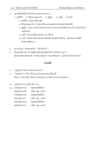 ๔๖ { ปัญหาและเฉลย นักธรรมชั้นตรี วัดหงษ์ประดิษฐาราม จังหวัดสงขลา
๗. สถานที่ต่อไปนี้เกี่ยวข้องกับพระบรมศาสดาอย่างไร ?
๑. ลุมพินีวัน ๒. อิสิปตนมฤคทายวัน ๓. ลัฎฐิวัน ๔. เวฬุวัน ๕. สาลวัน
๑. ลุมพินีวัน เป็นสถานที่ประสูติ
๒. อิสิปตนมฤคทายวัน เป็นสถานที่ทรงแสดงปฐมเทศนาโปรดพระปัญจวัคคีย์
๓. ลัฎฐิวัน เป็นสถานที่ทรงแสดงธรรมเทศนาโปรดพระเจ้าพิมพิสารและบริวารจนสาเร็จเป็น
พระโสดาบัน
๔. เวฬุวัน เป็นสถานที่ทรงแสดงโอวาทปาติโมกข์
๕. สาลวัน เป็นสถานที่ทรงแสดงมรรคมีองค์แปดแก่สุภัททปริพาชก และเป็นสถานที่เสด็จ
ดับขันธปรินิพพาน ฯ
๘. ถูปารหบุคคล คือบุคคลเช่นไร ? ได้แก่ใครบ้าง ?
๘. คือบุคคลที่ควรแก่การบรรจุอัฐิธาตุไว้ในสถูปเพื่อเป็นที่กราบไหว้สักการบูชา ฯ
ได้แก่พระสัมมาสัมพุทธเจ้า พระปัจเจกพุทธเจ้า พระอรหันตสาวก และพระเจ้าจักรพรรดิราชฯ
ศาสนพิธี
๙. ปาฏิบุคลิกทานต่างจากสังฆทานอย่างไร ?
๙. ปาฎิบุคลิกทาน คือทานที่ถวายเจาะจงเฉพาะพระรูปนั้นรูปนี้
สังฆทาน คือทานที่ถวายไม่เจาะจงพระรูปใด มอบเป็นของกลางเจาะจงสงฆ์ ฯ
๑๐. จงเขียนคาอาราธนาพระปริตร มาดู
๑๐. วิปตฺติปฎิพาหายะ สพฺพสมฺปตฺติสิทฺธิยา
สพฺพทุกฺขวินาสาย ปริตฺต พฺรูถ มงฺคล ฯ
วิปตฺติปฎิพาหายะ สพฺพสมฺปตฺติสิทฺธิยา
สพฺพภยวินาสาย ปริตฺต พฺรูถ มงฺคล ฯ
วิปตฺติปฎิพาหายะ สพฺพสมฺปตฺติสิทฺธิยา
สพฺพโรควินาสาย ปริตฺต พฺรูถ มงฺคล ฯ
 