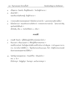 ๖๒ { ปัญหาและเฉลย นักธรรมชั้นตรี วัดหงษ์ประดิษฐาราม จังหวัดสงขลา
๗. ครั้งพุทธกาล วัดเชตวัน ตั้งอยู่ที่เมืองอะไร ? ใครเป็นผู้สร้างถวาย ?
๗. เมืองสาวัตถี ฯ
คฤหบดีอนาถบิณฑิกเศรษฐี เป็นผู้สร้างถวาย ฯ
๘. การปลงอายุสังขารของพระพุทธองค์ ถือโดยใจความว่าอย่างไร ? และทรงปลงอายุสังขารเมื่อใด ?
๘. ถือโดยใจความว่า พระองค์ทรงปรารภถึงสังขารว่า ทรงพระชราล่วงกาลผ่านไป ไม่สามารถบาเพ็ญ
พุทธกิจต่อไปได้อีกแล้ว ฯ
เมื่อวันเพ็ญ เดือน ๓ ก่อนวันปรินิพพาน ๓ เดือน ฯ
ศาสนพิธี
๙. ศาสนพิธี คืออะไร ? ผู้ที่ได้เรียนรู้แล้วได้รับประโยชน์อย่างไรบ้าง ?
๙. คือแบบอย่าง หรือแบบแผนต่าง ๆ ที่พึงปฏิบัติในทางพระศาสนา ฯ
ย่อมได้รับประโยชน์ คือเป็นผู้ฉลาดในพิธีกรรมที่เกี่ยวด้วยการบาเพ็ญกุศล การทาบุญและการถวาย
ทาน สามารถในการจัดพิธีต่าง ๆ ได้ถูกต้องตามระเบียบแบบแผน ชื่อว่า เป็นผู้รักษาขนบประเพณี
อันงดงามของพระพุทธศาสนาไว้ได้ด้วย ฯ
๑๐. วันสาคัญทางพระพุทธศาสนา กาหนดไว้กี่วัน ? มีวันอะไรบ้าง ?
ตอบ ๔ วัน ฯ
มีวันวิสาขบูชา วันอัฏฐมีบูชา วันมาฆบูชา และวันอาสาฬหบูชา ฯ
 