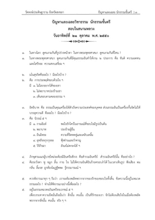 วัดหงษ์ประดิษฐาราม จังหวัดสงขลา ปัญหาและเฉลย นักธรรมชั้นตรี } ๓
ปัญหาและเฉลยวิชาธรรม นักธรรมชั้นตรี
สอบในสนามหลวง
วันอาทิตย์ที่ ๒๑ ตุลาคม พ.ศ. ๒๕๕๐
๑. ในทางโลก ดูคนงามกันที่รูปร่างหน้าตา ในทางพระพุทธศาสนา ดูคนงามกันที่ไหน ?
๑. ในทางพระพุทธศาสนา ดูคนงามกันที่มีคุณธรรมอันทาให้งาม ๒ ประการ คือ ขันติ ความอดทน
และโสรัจจะ ความสงบเสงี่ยม ฯ
๒. มโนสุจริตคืออะไร ? มีอะไรบ้าง ?
๒. คือ การประพฤติชอบด้วยใจ ฯ
มี ๑. ไม่โลภอยากได้ของเขา
๒. ไม่พยาบาทปองร้ายเขา
๓. เห็นชอบตามคลองธรรม ฯ
๓. อิทธิบาท คือ ธรรมเป็นคุณเครื่องให้สาเร็จความประสงค์ของบุคคล ส่วนธรรมอันเป็นเครื่องกั้นจิตไม่ให้
บรรลุความดี คืออะไร ? มีอะไรบ้าง ?
๓. คือ นิวรณ์ ๕ ฯ
มี ๑. กามฉันท์ พอใจรักใคร่ในอารมณ์ที่ชอบใจมีรูปเป็นต้น
๒. พยาบาท ปองร้ายผู้อื่น
๓. ถีนมิทธะ ความที่จิตหดหู่และเคลิบเคลิ้ม
๔. อุทธัจจกุกกุจจะ ฟุ้งซ่านและราคาญ
๕. วิจิกิจฉา ลังเลไม่ตกลงได้ ฯ
๔. ภิกษุสามเณรผู้บวชใหม่จะต้องมีอินทรียสังวร คือสารวมอินทรีย์ สารวมอินทรีย์นั้น คืออย่างไร ?
๔. คือระวังตา หู จมูก ลิ้น กาย ใจ ไม่ให้ความยินดียินร้ายครอบงาได้ ในเวลาเห็นรูป ฟังเสียง ดม
กลิ่น ลิ้มรส ถูกต้องโผฏฐัพพะ รู้ธรรมารมณ์ ฯ
๕. ควรพิจารณาทุก ๆ วันว่า เราจะต้องพลัดพรากจากของรักของชอบใจทั้งสิ้น ข้อความนี้อยู่ในหมวด
ธรรมอะไร ? ท่านให้พิจารณาอย่างนี้เพื่ออะไร ?
๕. อยู่ในธรรมหมวดอภิณหปัจจเวกขณ์ ๕ ฯ
เพื่อบรรเทาความยึดมั่นถือมั่นว่า สิ่งนั้น คนนั้น เป็นที่รักของเรา จักไม่ต้องเสียใจในเมื่อต้องพลัด
พรากจากสิ่งนั้น คนนั้น จริง ๆ ฯ
 