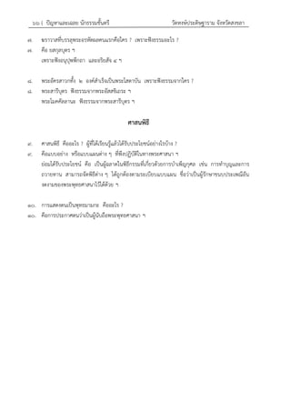 ๖๖ { ปัญหาและเฉลย นักธรรมชั้นตรี วัดหงษ์ประดิษฐาราม จังหวัดสงขลา
๗. ฆราวาสที่บรรลุพระอรหัตผลคนแรกคือใคร ? เพราะฟังธรรมอะไร ?
๗. คือ ยสกุลบุตร ฯ
เพราะฟังอนุปุพพีกถา และอริยสัจ ๔ ฯ
๘. พระอัครสาวกทั้ง ๒ องค์สาเร็จเป็นพระโสดาบัน เพราะฟังธรรมจากใคร ?
๘. พระสารีบุตร ฟังธรรมจากพระอัสสชิเถระ ฯ
พระโมคคัลลานะ ฟังธรรมจากพระสารีบุตร ฯ
ศาสนพิธี
๙. ศาสนพิธี คืออะไร ? ผู้ที่ได้เรียนรู้แล้วได้รับประโยชน์อย่างไรบ้าง ?
๙. คือแบบอย่าง หรือแบบแผนต่าง ๆ ที่พึงปฏิบัติในทางพระศาสนา ฯ
ย่อมได้รับประโยชน์ คือ เป็นผู้ฉลาดในพิธีกรรมที่เกี่ยวด้วยการบาเพ็ญกุศล เช่น การทาบุญและการ
ถวายทาน สามารถจัดพิธีต่าง ๆ ได้ถูกต้องตามระเบียบแบบแผน ชื่อว่าเป็นผู้รักษาขนบประเพณีอัน
งดงามของพระพุทธศาสนาไว้ได้ด้วย ฯ
๑๐. การแสดงตนเป็นพุทธมามกะ คืออะไร ?
๑๐. คือการประกาศตนว่าเป็นผู้นับถือพระพุทธศาสนา ฯ
 