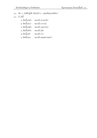 วัดหงษ์ประดิษฐาราม จังหวัดสงขลา ปัญหาและเฉลย นักธรรมชั้นตรี } ๕
๑๐. ทิศ ๖ ในคิหิปฏิบัติ มีอะไรบ้าง ? แต่ละทิศหมายถึงใคร ?
๑๐. มี ดังนี้
๑. ทิศเบื้องหน้า หมายถึง มารดาบิดา
๒. ทิศเบื้องขวา หมายถึง อาจารย์
๓. ทิศเบื้องหลัง หมายถึง บุตรภรรยา
๔. ทิศเบื้องซ้าย หมายถึง มิตร
๕. ทิศเบื้องต่า หมายถึง บ่าว
๖. ทิศเบื้องบน หมายถึง สมณพราหมณ์ ฯ
 