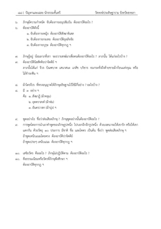 ๘๘ { ปัญหาและเฉลย นักธรรมชั้นตรี วัดหงษ์ประดิษฐาราม จังหวัดสงขลา
๖. ภิกษุมีความกาหนัด จับต้องกายอนุปสัมบัน ต้องอาบัติอะไร ?
๖. ต้องอาบัติดังนี้
๑. จับต้องกายหญิง ต้องอาบัติสังฆาทิเสส
๒. จับต้องกายกะเทย ต้องอาบัติถุลลัจจัย
๓. จับต้องกายบุรุษ ต้องอาบัติทุกกฎ ฯ
๗. ภิกษุรู้อยู่ น้อมลาภที่เขา จะถวายสงฆ์มาเพื่อตนต้องอาบัติอะไร ? ลาภนั้น ได้แก่อะไรบ้าง ?
๗. ต้องอาบัตินิสสัคคิยปาจิตตีย์ ฯ
ลาภนั้นได้แก่ จีวร บิณฑบาต เสนาสนะ เภสัช บริขาร จนกระทั่งถึงด้ายชายผ้าก้อนแห่งจุณ หรือ
ไม้ชาระฟัน ฯ
๘. ผ้าไตรจีวร ที่ทรงอนุญาตให้ภิกษุอธิษฐานไว้ใช้มีกี่อย่าง ? อะไรบ้าง ?
๘. มี ๓ อย่าง ฯ
คือ ๑. สังฆาฏิ (ผ้าคลุม)
๒. อุตตราสงค์ (ผ้าห่ม)
๓. อันตรวาสก (ผ้านุ่ง) ฯ
๙. พูดอย่างไร ชื่อว่าส่อเสียดภิกษุ ? ภิกษุพูดอย่างนั้นต้องอาบัติอะไร ?
๙. การพูดโดยการนาเอาคาพูดของภิกษุรูปหนึ่ง ไปบอกอีกอีกรูปหนึ่ง ด้วยเจตนาจะให้เขารัก หรือให้เขา
แตกกัน ด้วยวัตถุ ๑๐ ประการ มีชาติ ชื่อ และโคตร เป็นต้น ชื่อว่า พูดส่อเสียดภิกษุ ฯ
ถ้าพูดเหน็บแนมโดยตรง ต้องอาบัติปาจิตตีย์
ถ้าพูดเปรยๆ เหน็บแนม ต้องอาบัติทุกกฎ ฯ
๑๐. เสขิยวัตร คืออะไร ? ภิกษุไม่ปฏิบัติตาม ต้องอาบัติอะไร ?
๑๐. คือธรรมเนียมหรือวัตรที่ภิกษุพึงศึกษา ฯ
ต้องอาบัติทุกกฎ ฯ
 