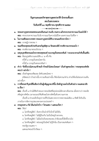 ป ัญ ห า - เ ฉ ล ย ว ิช า พ ุท ธ า น ุพ ุท ธ ป ร ะ ว ัต ิ น ัก ธ ร ร ม ช ั้น เ อ ก ห น ้า | 17
ปัญหาและเฉลยวิชาพุทธานุพุทธประวัติ นักธรรมชั้นเอก
สอบในสนามหลวง
วันจันทร์ที่ ๑๐ พฤศจิกายน พุทธศักราช ๒๕๕๗
๑. พระมหาบุรุษทรงทอดพระเนตรเห็นคนแก่ คนเจ็บ คนตาย แล้วทรงบรรเทาความเมาในอะไรได้ ?
ตอบ ทรงบรรเทาความเมาในวัย ความเมาในความไม่มีโรค และความเมาในชีวิต ฯ
๒. ในการเสด็จออกบรรพชา พระมหาบุรุษทรงได้รับบาตรและจีวรจากใคร ?
ตอบ จากฆฏิการพรหม ฯ
๓. ขณะที่พระพุทธองค์ประทับเสวยวิมุตติสุข ณ รัตนฆรเจดีย์ ทรงพิจารณาธรรมอะไร ?
ตอบ ทรงพิจารณาพระอภิธรรม ฯ
๔. ยสกุลบุตรฟังธรรมอะไรจากพระพุทธองค์ จนบรรลุเป็นพระอรหันต์ ? จงบอกมาตามลำดับตั้งแต่ต้น
ตอบ ฟังอนุปุพพีกถาและอริสัจ ๔ ๒ ครั้ง คือ
ครั้งที่ ๑ บรรลุเป็นพระโสดาบัน
ครั้งที่ ๒ บรรลุเป็นพระอรหันต์ ฯ
๕. คำว่า “สิ่งทั้งปวงไม่ควรแก่ข้าพเจ้า ข้าพเจ้าไม่ชอบใจหมด” เป็นคำพูดของใคร ? พระพุทธองค์ตรัส
ตอบว่า อย่างไร ?
ตอบ เป็นคำพูดของทีฆนขะ อัคคิเวสสนโคตร ฯ
ตรัสตอบว่า ถ้าอย่างนั้น ความเห็นอย่างนั้น ก็ต้องไม่ควรแก่ท่าน ท่านก็ต้องไม่ชอบความเห็น
อย่างนั้นฯ
๖. การที่พระสารีบุตรมีชื่อเสียงว่าเป็นผู้กตัญญูกตเวทีนั้น มีหลักฐานอะไรเป็นตัวอย่าง จงแสดงมาสัก
๒ เรื่อง ?
ตอบ เรื่องที่ ๑ ท่านได้ฟังคำสอนจากพระอัสสชิโดยย่อจนได้ดวงตาเห็นธรรม เมื่อทราบว่า พระอัส
สชิอยู่ทางทิศใด เวลาจะนอนก็หันศีรษะไปทางทิศนั้นด้วยความเคารพ
เรื่องที่ ๒ ท่านระลึกถึงอุปการะที่รับบิณฑบาตจากราธพราหมณ์เพียง ๑ ทัพพี จึงรับเป็น
ภาระในการจัดการอุปสมบทตามความประสงค์ ฯ
๗. ธรรมุทเทศ ๔ ข้อ ได้แก่อะไรบ้าง ? ใครแสดง ? แสดงแก่ใคร ?
ตอบ ได้แก่
๑. โลกคือหมู่สัตว์ อันชราเป็นนำเข้าไปใกล้ ไม่ยั่งยืน
๒. โลกคือหมู่สัตว์ ไม่มีผู้ป้องกัน ไม่เป็นใหญ่จำเพาะตน
๓. โลกคือหมู่สัตว์ ไม่มีอะไรเป็นของของตน จำต้องละทิ้งสิ่งทั้งปวงไป
๔. โลกคือหมู่สัตว์ พร่องอยู่เป็นนิตย์ ไม่รู้จักอิ่ม เป็นทาสแห่งตัณหา ฯ
พระรัฐบาลแสดง ฯ
แสดงแก่พระเจ้าโกรัพยะ ฯ
 