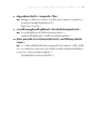 ป ัญ ห า - เ ฉ ล ย ว ิช า พ ุท ธ า น ุพ ุท ธ ป ร ะ ว ัต ิ น ัก ธ ร ร ม ช ั้น เ อ ก ห น ้า | 18
๘. อภิญญาเทสิตธรรม มีอะไรบ้าง ? ทรงแสดงแก่ใคร ? ที่ไหน ?
ตอบ มีสติปัฏฐาน ๔ สัมมัปปธาน ๔ อิทธิบาท ๔ อินทรีย์ ๕ พละ ๕ โพชฌงค์ ๗ มรรคมีองค์ ๘ ฯ
ทรงแสดงแก่ภิกษุสงฆ์ผู้อาศัยอยู่ในเมืองเวสาลี ฯ
ที่กูฏาคารศาลา ป่ามหาวัน ฯ
๙. ปาวาลเจดีย์ และมกุฏพันธนเจดีย์ อยู่ที่เมืองอะไร ? มีความเกี่ยวข้องกับพระพุทธเจ้าอย่างไร ?
ตอบ ปาวาลเจดีย์อยู่ที่เมืองเวสาลี เป็นที่ทรงปลงพระชนมายุสังขาร ฯ
มกุฏพันธนเจดีย์อยู่ที่เมืองกุสินารา เป็นที่ถวายพระเพลิงพระพุทธสรีระ ฯ
๑๐. สุภัททะ วุฑฒบรรพชิต กล่าวจาบจ้วงพระธรรมวินัยว่าอย่างไร ? และทำให้เกิดเหตุการณ์อะไรใน
กาลต่อมา ?
ตอบ ว่า “เราทั้งหลายได้พ้นเสียแล้วด้วยดีจากพระสมณะนั้น ด้วยท่านสั่งสอนว่า ‘สิ่งนี้ควร สิ่งนี้ไม่
ควร’ เราเกรงก็ต้องทำตาม เป็นความลำบากนัก ก็บัดนี้เราจะทำสิ่งใด หรือมิพอใจทำสิ่งใดก็ได้ตาม
ความปรารถนา จะต้องเกรงแต่บัญชาของผู้ใดเล่า” ฯ
เป็นเหตุให้เกิดสังคายนาพระธรรมวินัยครั้งที่ ๑ ฯ
 