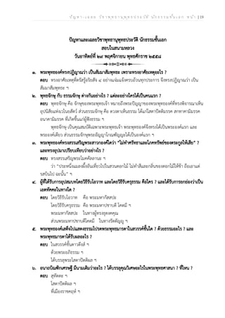 ป ัญ ห า - เ ฉ ล ย ว ิช า พ ุท ธ า น ุพ ุท ธ ป ร ะ ว ัต ิ น ัก ธ ร ร ม ช ั้น เ อ ก ห น ้า | 19
ปัญหาและเฉลยวิชาพุทธานุพุทธประวัติ นักธรรมชั้นเอก
สอบในสนามหลวง
วันอาทิตย์ที่ ๒๙ พฤศจิกายน พุทธศักราช ๒๕๕๘
๑. พระพุทธองค์ทรงปฏิญาณว่า เป็นสัมมาสัมพุทธะ เพราะทรงอาศัยเหตุอะไร ?
ตอบ ทรงอาศัยเหตุที่ตรัสรู้อริยสัจ ๔ อย่างแจ่มแจ้งครบถ้วนทุกประการ จึงทรงปฏิญาณว่า เป็น
สัมมาสัมพุทธะ ฯ
๒. พุทธจักษุ กับ ธรรมจักษุ ต่างกันอย่างไร ? แต่ละอย่างใครได้เป็นคนแรก ?
ตอบ พุทธจักษุ คือ จักษุของพระพุทธเจ้า หมายถึงพระปัญญาของพระพุทธองค์ที่ทรงพิจารณาเห็น
อุปนิสัยแห่งเวไนยสัตว์ ส่วนธรรมจักษุ คือ ดวงตาเห็นธรรม ได้แก่โสดาปัตติมรรค สกทาคามิมรรค
อนาคามิมรรค ที่เกิดขึ้นแก่ผู้ฟังธรรม ฯ
พุทธจักษุ เป็นคุณสมบัติเฉพาะพระพุทธเจ้า พระพุทธองค์จึงทรงได้เป็นพระองค์แรก และ
พระองค์เดียว ส่วนธรรมจักษุพระอัญญาโกณฑัญญะได้เป็นองค์แรก ฯ
๓. พระพุทธองค์ทรงสรรเสริญพระสาวกองค์ใดว่า “ไม่ทำศรัทธาและโภคทรัพย์ของตระกูลให้เสีย” ?
และทรงอุปมาเปรียบเทียบว่าอย่างไร ?
ตอบ ทรงสรรเสริญพระโมคคัลลานะ ฯ
ว่า “ประหนึ่งแมลงผึ้งอันเที่ยวไปในสวนดอกไม้ ไม่ทำสีและกลิ่นของดอกไม้ให้ช้า ถือเอาแต่
รสบินไป ฉะนั้น” ฯ
๔. ผู้ที่ได้รับการอุปสมบทโดยวิธีรับโอวาท และโดยวิธีรับครุธรรม คือใคร ? และได้รับการยกย่องว่าเป็น
เอตทัคคะในทางใด ?
ตอบ โดยวิธีรับโอวาท คือ พระมหากัสสปะ
โดยวิธีรับครุธรรม คือ พระมหาปชาบดี โคตมี ฯ
พระมหากัสสปะ ในทางผู้ทรงธุดงคคุณ
ส่วนพระมหาปชาบดีโคตมี ในทางรัตตัญญู ฯ
๕. พระพุทธองค์เสด็จไปแสดงธรรมโปรดพระพุทธมารดาในสวรรค์ชั้นใด ? ด้วยธรรมอะไร ? และ
พระพุทธมารดาได้รับผลอะไร ?
ตอบ ในสวรรค์ชั้นดาวดึงส์ ฯ
ด้วยพระอภิธรรม ฯ
ได้บรรลุพระโสดาปัตติผล ฯ
๖. อนาถบิณฑิกเศรษฐี มีนามเดิมว่าอะไร ? ได้บรรลุคุณวิเศษอะไรในพระพุทธศาสนา ? ที่ไหน ?
ตอบ สุทัตตะ ฯ
โสดาปัตติผล ฯ
ที่เมืองราชคฤห์ ฯ
 