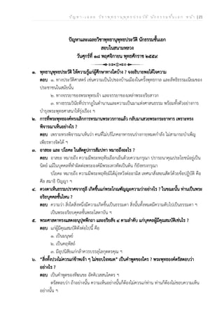 ป ัญ ห า - เ ฉ ล ย ว ิช า พ ุท ธ า น ุพ ุท ธ ป ร ะ ว ัต ิ น ัก ธ ร ร ม ช ั้น เ อ ก ห น ้า | 21
ปัญหาและเฉลยวิชาพุทธานุพุทธประวัติ นักธรรมชั้นเอก
สอบในสนามหลวง
วันศุกร์ที่ ๑๘ พฤศจิกายน พุทธศักราช ๒๕๕๙
๑. พุทธานุพุทธประวัติ ให้ความรู้แก่ผู้ศึกษาทางใดบ้าง ? จงอธิบายพอได้ใจความ
ตอบ ๑. ทางประวัติศาสตร์ เช่นความเป็นไปของบ้านเมืองในครั้งพุทธกาล และลัทธิธรรมเนียมของ
ประชาชนในสมัยนั้น
๒. ทางจรรยาของพระพุทธเจ้า และจรรยาของเหล่าพระอริยสาวก
๓. ทางธรรมวินัยที่ปรากฏในตำนานและความเป็นมาแห่งศาสนธรรม พร้อมทั้งตัวอย่างการ
บำรุงพระพุทธศาสนาให้รุ่งเรือง ฯ
๒. การที่พระพุทธองค์ทรงเลิกการทรมานพระวรกายแล้ว กลับมาเสวยพระกระยาหาร เพราะทรง
พิจารณาเห็นอย่างไร ?
ตอบ เพราะทรงพิจารณาเห็นว่า คนที่ไม่บริโภคอาหารจนร่างกายหมดกำลัง ไม่สามารถบำเพ็ญ
เพียรทางจิตได้ ฯ
๓. อาสยะ และ ปโยคะ ในสัตตูปการสัมปทา หมายถึงอะไร ?
ตอบ อาสยะ หมายถึง ความมีพระหฤทัยเยือกเย็นด้วยความกรุณา ปรารถนาคุณประโยชน์อยู่เป็น
นิตย์ แม้ในบุคคลที่ทำผิดต่อพระองค์มีพระเทวทัตเป็นต้น ก็ยังทรงกรุณา
ปโยคะ หมายถึง ความมีพระหฤทัยมิได้มุ่งหวังต่ออามิส เทศนาสั่งสอนสัตว์ด้วยข้อปฏิบัติ คือ
ศีล สมาธิ ปัญญา ฯ
๔. ดวงตาเห็นธรรมปราศจากธุลี เกิดขึ้นแก่พระโกณฑัญญะความว่าอย่างไร ? ในขณะนั้น ท่านเป็นพระ
อริยบุคคลชั้นไหน ?
ตอบ ความว่า สิ่งใดสิ่งหนึ่งมีความเกิดขึ้นเป็นธรรมดา สิ่งนั้นทั้งหมดมีความดับไปเป็นธรรมดา ฯ
เป็นพระอริยบคุคลชั้นพระโสดาบัน ฯ
๕. พระศาสดาทรงแสดงอนุปุพพีกถา และอริยสัจ ๔ ตามลำดับ แก่บุคคลผู้มีคุณสมบัติเช่นไร ?
ตอบ แก่ผู้มีคุณสมบัติดังต่อไปนี้ คือ
๑. เป็นมนุษย์
๒. เป็นคฤหัสถ์
๓. มีอุปนิสัยแก่กล้าควรบรรลุโลกุตตรคุณ ฯ
๖. “สิ่งทั้งปวงไม่ควรแก่ข้าพเจ้า ๆ ไม่ชอบใจหมด” เป็นคำพูดของใคร ? พระพุทธองค์ตรัสตอบว่า
อย่างไร ?
ตอบ เป็นคำพูดของทีฆนขะ อัคคิเวสสนโคตร ฯ
ตรัสตอบว่า ถ้าอย่างนั้น ความเห็นอย่างนั้นก็ต้องไม่ควรแก่ท่าน ท่านก็ต้องไม่ชอบความเห็น
อย่างนั้น ฯ
 