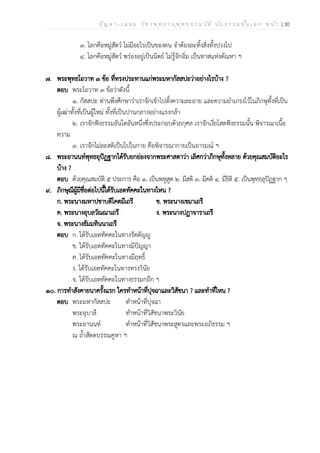 ป ัญ ห า - เ ฉ ล ย ว ิช า พ ุท ธ า น ุพ ุท ธ ป ร ะ ว ัต ิ น ัก ธ ร ร ม ช ั้น เ อ ก ห น ้า | 30
๓. โลกคือหมู่สัตว์ ไม่มีอะไรเป็นของตน จำต้องละทิ้งสิ่งทั้งปวงไป
๔. โลกคือหมู่สัตว์ พร่องอยู่เป็นนิตย์ ไม่รู้จักอิ่ม เป็นทาสแห่งตัณหา ฯ
๗. พระพุทธโอวาท ๓ ข้อ ที่ทรงประทานแก่พระมหากัสสปะว่าอย่างไรบ้าง ?
ตอบ พระโอวาท ๓ ข้อว่าดังนี้
๑. กัสสปะ ท่านพึงศึกษาว่าเราจักเข้าไปตั้งความละอาย และความยำเกรงไว้ในภิกษุทั้งที่เป็น
ผู้เฒ่าทั้งที่เป็นผู้ใหม่ ทั้งที่เป็นปานกลางอย่างแรงกล้า
๒. เราจักฟังธรรมอันใดอันหนึ่งซึ่งประกอบด้วยกุศล เราจักเงี่ยโสตฟังธรรมนั้น พิจารณาเนื้อ
ความ
๓. เราจักไม่ละสติเป็นไปในกาย คือพิจารณากายเป็นอารมณ์ ฯ
๘. พระอานนท์พุทธอุปัฏฐากได้รับยกย่องจากพระศาสดาว่า เลิศกว่าภิกษุทั้งหลาย ด้วยคุณสมบัติอะไร
บ้าง ?
ตอบ ด้วยคุณสมบัติ ๕ ประการ คือ ๑. เป็นพหูสูต ๒. มีสติ ๓. มีคติ ๔. มีธิติ ๕. เป็นพุทธอุปัฏฐาก ๆ
๙. ภิกษุณีผู้มีชื่อต่อไปนี้ได้รับเอตทัคคะในทางไหน ?
ก. พระนางมหาปชาบดีโคตมีเถรี ข. พระนางเขมาเถรี
ค. พระนางอุบลวัณณาเถรี ง. พระนางปฏาจาราเถรี
จ. พระนางธัมมทินนาเถรี
ตอบ ก. ได้รับเอตทัคคะในทางรัตตัญญู
ข. ได้รับเอตทัคคะในทางมีปัญญา
ค. ได้รับเอตทัคคะในทางมีฤทธิ์
ง. ได้รับเอตทัคคะในทางทรงวินัย
จ. ได้รับเอตทัคคะในทางธรรมกถึก ฯ
๑๐. การทำสังคายนาครั้งแรก ใครทำหน้าที่ปุจฉาและวิสัชนา ? และทำที่ไหน ?
ตอบ พระมหากัสสปะ ทำหน้าที่ปุจฉา
พระอุบาลี ทำหน้าที่วิสัชนาพระวินัย
พระอานนท์ ทำหน้าที่วิสัชนาพระสูตรและพระอภิธรรม ฯ
ณ ถ้ำสัตตบรรณคูหา ฯ
 