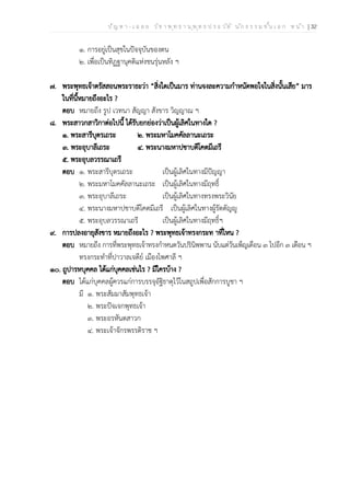 ป ัญ ห า - เ ฉ ล ย ว ิช า พ ุท ธ า น ุพ ุท ธ ป ร ะ ว ัต ิ น ัก ธ ร ร ม ช ั้น เ อ ก ห น ้า | 32
๑. การอยู่เป็นสุขในปัจจุบันของตน
๒. เพื่อเป็นทิฏฐานุคติแห่งชนรุ่นหลัง ฯ
๗. พระพุทธเจ้าตรัสสอนพระราธะว่า “สิ่งใดเป็นมาร ท่านจงละความกำหนัดพอใจในสิ่งนั้นเสีย” มาร
ในที่นี้หมายถึงอะไร ?
ตอบ หมายถึง รูป เวทนา สัญญา สังขาร วิญญาณ ฯ
๘. พระสาวกสาวิกาต่อไปนี้ ได้รับยกย่องว่าเป็นผู้เลิศในทางใด ?
๑. พระสารีบุตรเถระ ๒. พระมหาโมคคัลลานะเถระ
๓. พระอุบาลีเถระ ๔. พระนางมหาปชาบดีโคตมีเถรี
๕. พระอุบลวรรณาเถรี
ตอบ ๑. พระสารีบุตรเถระ เป็นผู้เลิศในทางมีปัญญา
๒. พระมหาโมคคัลลานะเถระ เป็นผู้เลิศในทางมีฤทธิ์
๓. พระอุบาลีเถระ เป็นผู้เลิศในทางทรงพระวินัย
๔. พระนางมหาปชาบดีโคตมีเถรี เป็นผู้เลิศในทางผู้รัตตัญญู
๕. พระอุบลวรรณาเถรี เป็นผู้เลิศในทางมีฤทธิ์ฯ
๙. การปลงอายุสังขาร หมายถึงอะไร ? พระพุทธเจ้าทรงกระท าที่ไหน ?
ตอบ หมายถึง การที่พระพุทธเจ้าทรงกำหนดวันปรินิพพาน นับแต่วันเพ็ญเดือน ๓ ไปอีก ๓ เดือน ฯ
ทรงกระทำที่ปาวาลเจดีย์ เมืองไพศาลี ฯ
๑๐. ถูปารหบุคคล ได้แก่บุคคลเช่นไร ? มีใครบ้าง ?
ตอบ ได้แก่บุคคลผู้ควรแก่การบรรจุอัฐิธาตุไว้ในสถูปเพื่อสักการบูชา ฯ
มี ๑. พระสัมมาสัมพุทธเจ้า
๒. พระปัจเจกพุทธเจ้า
๓. พระอรหันตสาวก
๔. พระเจ้าจักรพรรดิราช ฯ
 