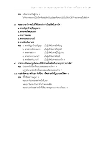ป ัญ ห า - เ ฉ ล ย ว ิช า พ ุท ธ า น ุพ ุท ธ ป ร ะ ว ัต ิ น ัก ธ ร ร ม ช ั้น เ อ ก ห น ้า | 34
ตอบ อชิตมาณพเป็นผู้ถาม ฯ
ได้รับการพยากรณ์ว่า โลกคือหมู่สัตว์อันอวิชชาคือความไม่รู้แจ้งปิดบังไว้จึงหลงดุจอยู่ในที่มืด ฯ
๘. พระสาวกสาวิกาต่อไปนี้ได้รับยกย่องว่าเป็นผู้เลิศในทางใด ?
๑. พระอัญญาโกญทัญญะเถระ
๒. พระมหากัสสปะเถระ
๓. พระราธะเถระ
๔. พระอุบลวรรณาเถรี
๕. พระธัมมทินนาเถร
ตอบ ๑. พระอัญญาโกญทัญญะ เป็นผู้เลิศในทางรัตตัญญู
๒. พระมหากัสสปะเถระ เป็นผู้เลิศในทางถือธุดงค์
๓. พระราธะเถระ เป็นผู้เลิศในทางผู้มีปฏิภาณ
๔. พระอุบลวรรณาเถรี เป็นผู้เลิศในทางมีฤทธิ์
๕. พระธัมมทินนาเถรี เป็นผู้เลิศในทางธรรมกถึก ฯ
๙. ปาวาลเจดีย์และมกุฏพันธนเจดีย์มีความเกี่ยวข้องกับพระพุทธเจ้าอย่างไร ?
ตอบ ปาวาลเจดีย์เป็นที่ทรงปลงพระชนมายุสังขาร ฯ
มกุฏพันธนเจดีย์เป็นที่ถวายพระเพลิงพระพุทธสรีระ ฯ
๑๐. การทำสังคายนาครั้งแรก ทำที่ไหน ? ใครทำหน้าที่ปุจฉาและวิสัชนา ?
ตอบ ที่ถ้ำสัตตบรรณคูหา ฯ
พระมหากัสสปเถระทำหน้าที่ปุจฉา
พระอุบาลีเถระทำหน้าที่วิสัชนาพระวินัย
พระอานนท์เถระทำหน้าที่วิสัชนาพระสูตรและพระอภิธรรม ฯ
 