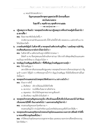 ป ัญ ห า - เ ฉ ล ย ว ิช า พ ุท ธ า น ุพ ุท ธ ป ร ะ ว ัต ิ น ัก ธ ร ร ม ช ั้น เ อ ก ห น ้า | 7
๔. พระเจ้าจักรพรรดิราช ฯ
ปัญหาและเฉลยวิชาพุทธานุพุทธประวัติ นักธรรมชั้นเอก
สอบในสนามหลวง
วันศุกร์ที่ ๖ พฤศจิกายน พุทธศักราช ๒๕๕๒
๑. ปฏิจจสมุปบาท คืออะไร ? พระพุทธเจ้าทรงพิจารณาปฏิจจสมุปบาทที่ทรงกำหนดรู้แล้วนั้นอย่างไร ?
ณ สถานที่ใด ?
ตอบ คือสภาพอาศัยปัจจัยเกิดขึ้น ฯ
ทรงพิจารณาตามลำดับและถอยกลับ ทั้งข้างเกิดทั้งข้างดับ ตลอดยาม ๓ แห่งราตรี ณ ภาย
ใต้ร่มไม้มหาโพธิ์ฯ
๒. ภายหลังแต่ตรัสรู้แล้ว ในสัปดาห์ที่ ๗ พระพุทธเจ้าเสด็จประทับอยู่ที่ไหน ? และมีเหตุการณ์สำคัญ
ตามที่พระคันถจรจนาจารย์กล่าวไว้อย่างไรบ้าง ?
ตอบ ในสัปดาห์ที่ ๗ เสด็จประทับอยู่ภายใต้ไม้ราชายตนะ ฯ
มีพ่อค้า ๒ คน ชื่อตปุสสะและภัลลิกะเดินทางผ่านมา ได้ถวายข้าวสัตตุผงสัตตุก้อนและแสดง
ตนเป็นอุบาสกถึงรัตนะ ๒ เป็นคู่แรกในโลก ฯ
๓. พระอัญญาโกณฑัญญะเดิ่มชื่ออะไร ? ที่ได้ชื่ออัญญาโกณฑัญญะเพราะเหตุไร ?
ตอบ ชื่อโกณฑัญญะ ฯ
เพราะได้ดวงตาเห็นธรรมขณะฟังปฐมเทศนา พระพุทธเจ้าทรงทราบจึงทรงเปล่งอุทานว่า อัญ
ญาสิ ๆ แปลว่า ได้รู้แล้ว ๆ อาศัยพระอุทานนี้ คำว่า อัญญาโกณฑัญญะ จึงได้เป็นชื่อของท่านตั้งแต่
บัดนั้นมาฯ
๔. พระพุทธเจ้าทรงแสดงธรรมโปรดพุทธบริษัทด้วยอาการ ๔ อย่าง อะไรบ้าง ?
ตอบ ด้วยอาการดังนี้
๑. สันทัสสนา อธิบายให้แจ่มแจ้งให้เข้าใจชัด
๒. สมาทปนา ชวนให้มีแก่ใจสมาทานคือทำตาม
๓. สมุตเตชนา ชักนำให้เกิดอุตสาหะอาจหาญเพื่อจะทำ
๔. สัมปหังสนา พยุงให้ร่าเริงในอันทำ ฯ
๕. พระพุทธเจ้าทรงสรรเสริญพระเถระรูปใด เปรียบด้วยแมลงผึ้งตัวเที่ยวไปในสวนดอกไม้ ไม่ทำสีและ
กลิ่นของดอกไม้ให้ซ้ำ ถือเอาแต่รสบินไป ? และทรงสรรเสริญไว้อย่างไร ?
ตอบ ทรงสรรเสริญพระมหาโมคคัลลานะ ฯ
ทรงสรรเสริญไว้ว่า ท่านไม่ทำศรัทธาและโภคทรัพย์ของตระกูลที่เข้าไปหาให้เสีย ฯ
๖. พระพุทธองค์ทรงแสดงสุจริตธรรมโปรดพระเจ้าสุทโธทนะและพระนางมหาปชาบดีโคตมี ทำให้ทั้ง
๒ พระองค์ได้บรรลุอริยผลชั้นไหน ?
ตอบ ทำให้พระเจ้าสุทโธทนะทรงบรรลุสกทาคามิผล และพระนางมหาปชาบดีโคตรมีทรงบรรลุ
โสดาปัตติผล ฯ
 