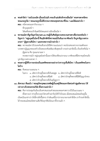 ป ัญ ห า - เ ฉ ล ย ว ิช า พ ุท ธ า น ุพ ุท ธ ป ร ะ ว ัต ิ น ัก ธ ร ร ม ช ั้น เ อ ก ห น ้า | 8
๗. พระดำรัสว่า “เธอไปเองเถิด เมื่อเธอไปแล้ว พระเจ้าแผ่นดินจักทรงเลื่อมใส” พระศาสดาตรัสกะ
พระเถระรูปใด ? พระเถระรูปนั้นได้ไปประกาศพระพุทธศาสนาที่ไหน ? และได้ผลอย่างไร ?
ตอบ ตรัสกะพระมหากัจจายนะ ฯ
ที่กรุงอุชเชนี ฯ
ได้ผลคือพระเจ้าจัณฑปัชโชตและชาวเมืองเลื่อมใส ฯ
๘. พราหมณ์พาวรีผูกปัญหาใหมาณพ ๑๖ คนผู้เป็นศิษย์ทูลถามพระบรมศาสดาเพื่อประสงค์อะไร ?
ปัญหาว่า “หมู่มนุษย์ในโลกนี้ คือฤษีกษัตริย์พราหมณ์เป็นอันมากอาศัยอะไร จึงบูชายัญบวงสรวง
เทวดา” ผู้ทูลถามคือใคร ? และทรงพยากรณ์ว่าอย่างไร ?
ตอบ พราหมณ์พาวรีประสงค์จะสืบสวนให้ได้ความแน่นอนว่า พระโอรสของศากยราชเสด็จออก
บรรพชาปฏิญญาพระองค์ว่าเป็นพระอรหันตสัมมาสัมพุทธเจ้า ตามข่าวเล่าลือนั้น เป็นจริงหรือไม่ ฯ
ผู้ทูลถาม คือ ปุณณกมาณพ ฯ
ทรงพยากรณ์ว่า หมู่มนุษย์เหล่านั้นอยากได้ของที่ตนปรารถนา อาศัยของที่มีชราทรุดโทรมจึง
บูชายัญบวงสรวงเทวดา ฯ
๙. พระสาวกผู้ได้รับการยกย่องเป็นเอตทัคคะหลายอย่างกว่าสาวกรูปอื่นคือใคร ? เป็นเอตทัคคะในทาง
ใดบ้าง
ตอบ คือพระอานนทเถระ ฯ
ในทาง ๑. เลิศกว่าภิกษุทั้งหลายที่เป็นพหุสูต ๒. เลิศกว่าภิกษุทั้งหลายที่มีคติ
๓. เลิศกว่าภิกษุทั้งหลายที่มีสติ ๔. เลิศกว่าภิกษุทั้งหลายที่มีธิติปัญญาจำทรง
๕. เลิศกว่าภิกษุทั้งหลายที่เป็นอุปัฏฐากฯ
๑๐. สังคายนา คืออะไร ? พระสุภัททวุฑฒบรรพชิตผู้เป็นเหตุให้พระมหากัสสปะทำปฐมสังคายนา ได้
กล่าวจาบจ้วงพระธรรมวินัย มีใจความอย่างไร ?
ตอบ คือการประชุมกันเรียบเรียงศาสนธรรมคำสอนของพระศาสดาวางไว้เป็นแบบแผน ฯ
มีใจความว่า ท่านทั้งปวงอย่าโศกเศร้าอย่าร้องไห้ร่ำไรไปเลย เมื่อพระสมณโคดมยังอยู่นั้น
เบียดเบียนกล่าวว่า สิ่งนี้ควรสิ่งนี้ไม่ควร จำเดิมแต่นี้เราปรารถนาจะกระทำสิ่งใด เราก็กระทำสิ่งนั้น
ได้ พระสมณโคดมนิพพานเสียก็พ้นทุกข์พ้นร้อนเราทั้งปวงแล้ว ฯ
 