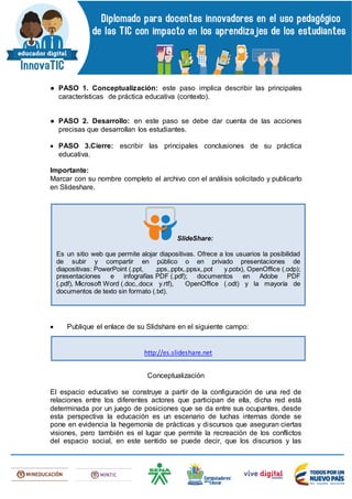 ● PASO 1. Conceptualización: este paso implica describir las principales
características de práctica educativa (contexto).
● PASO 2. Desarrollo: en este paso se debe dar cuenta de las acciones
precisas que desarrollan los estudiantes.
 PASO 3.Cierre: escribir las principales conclusiones de su práctica
educativa.
Importante:
Marcar con su nombre completo el archivo con el análisis solicitado y publicarlo
en Slideshare.
 Publique el enlace de su Slidshare en el siguiente campo:
Conceptualización
El espacio educativo se construye a partir de la configuración de una red de
relaciones entre los diferentes actores que participan de ella, dicha red está
determinada por un juego de posiciones que se da entre sus ocupantes, desde
esta perspectiva la educación es un escenario de luchas internas donde se
pone en evidencia la hegemonía de prácticas y discursos que aseguran ciertas
visiones, pero también es el lugar que permite la recreación de los conflictos
del espacio social, en este sentido se puede decir, que los discursos y las
SlideShare:
Es un sitio web que permite alojar diapositivas. Ofrece a los usuarios la posibilidad
de subir y compartir en público o en privado presentaciones de
diapositivas: PowerPoint (.ppt, .pps,.pptx,.ppsx,.pot y.potx), OpenOffice (.odp);
presentaciones e infografías PDF (.pdf); documentos en Adobe PDF
(.pdf), Microsoft Word (.doc,.docx y.rtf), OpenOffice (.odt) y la mayoría de
documentos de texto sin formato (.txt).
http://es.slideshare.net
 