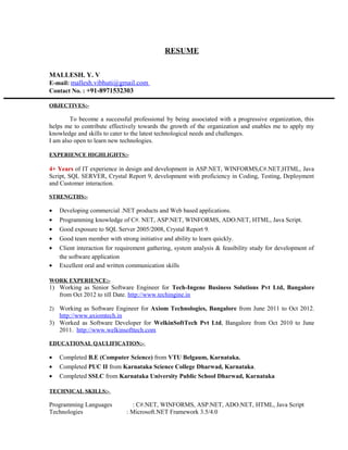 RESUME
MALLESH. Y. V
E-mail: mallesh.vibhuti@gmail.com
Contact No. : +91-8971532303
OBJECTIVES:-
To become a successful professional by being associated with a progressive organization, this
helps me to contribute effectively towards the growth of the organization and enables me to apply my
knowledge and skills to cater to the latest technological needs and challenges.
I am also open to learn new technologies.
EXPERIENCE HIGHLIGHTS:-
4+ Years of IT experience in design and development in ASP.NET, WINFORMS,C#.NET,HTML, Java
Script, SQL SERVER, Crystal Report 9, development with proficiency in Coding, Testing, Deployment
and Customer interaction.
STRENGTHS:-
• Developing commercial .NET products and Web based applications.
• Programming knowledge of C#. NET, ASP.NET, WINFORMS, ADO.NET, HTML, Java Script.
• Good exposure to SQL Server 2005/2008, Crystal Report 9.
• Good team member with strong initiative and ability to learn quickly.
• Client interaction for requirement gathering, system analysis & feasibility study for development of
the software application
• Excellent oral and written communication skills
WORK EXPERIENCE:-
1) Working as Senior Software Engineer for Tech-Ingene Business Solutions Pvt Ltd, Bangalore
from Oct 2012 to till Date. http://www.techingine.in
2) Working as Software Engineer for Axiom Technologies, Bangalore from June 2011 to Oct 2012.
http://www.axiomtech.in
3) Worked as Software Developer for WelkinSoftTech Pvt Ltd, Bangalore from Oct 2010 to June
2011. http://www.welkinsofttech.com
EDUCATIONAL QAULIFICATION:-
• Completed B.E (Computer Science) from VTU Belgaum, Karnataka.
• Completed PUC II from Karnataka Science College Dharwad, Karnataka.
• Completed SSLC from Karnataka University Public School Dharwad, Karnataka
TECHNICAL SKILLS:-
Programming Languages : C#.NET, WINFORMS, ASP.NET, ADO.NET, HTML, Java Script
Technologies : Microsoft.NET Framework 3.5/4.0
 