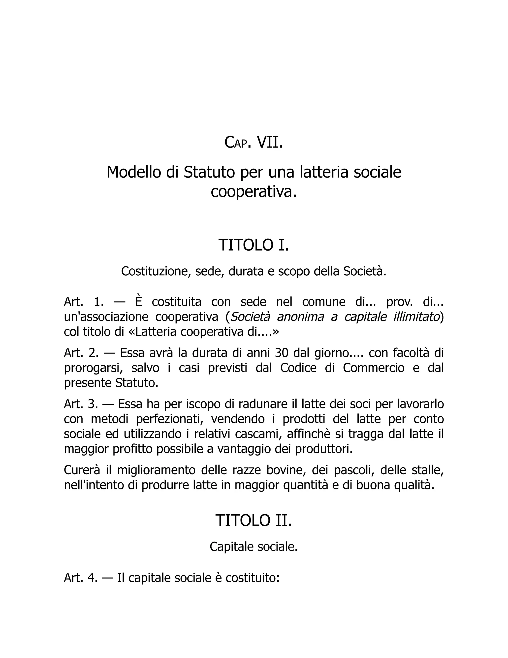 Cap. VII.
Modello di Statuto per una latteria sociale
cooperativa.
TITOLO I.
Costituzione, sede, durata e scopo della Società.
Art. 1. — È costituita con sede nel comune di... prov. di...
un'associazione cooperativa (Società anonima a capitale illimitato)
col titolo di «Latteria cooperativa di....»
Art. 2. — Essa avrà la durata di anni 30 dal giorno.... con facoltà di
prorogarsi, salvo i casi previsti dal Codice di Commercio e dal
presente Statuto.
Art. 3. — Essa ha per iscopo di radunare il latte dei soci per lavorarlo
con metodi perfezionati, vendendo i prodotti del latte per conto
sociale ed utilizzando i relativi cascami, affinchè si tragga dal latte il
maggior profitto possibile a vantaggio dei produttori.
Curerà il miglioramento delle razze bovine, dei pascoli, delle stalle,
nell'intento di produrre latte in maggior quantità e di buona qualità.
TITOLO II.
Capitale sociale.
Art. 4. — Il capitale sociale è costituito:
 