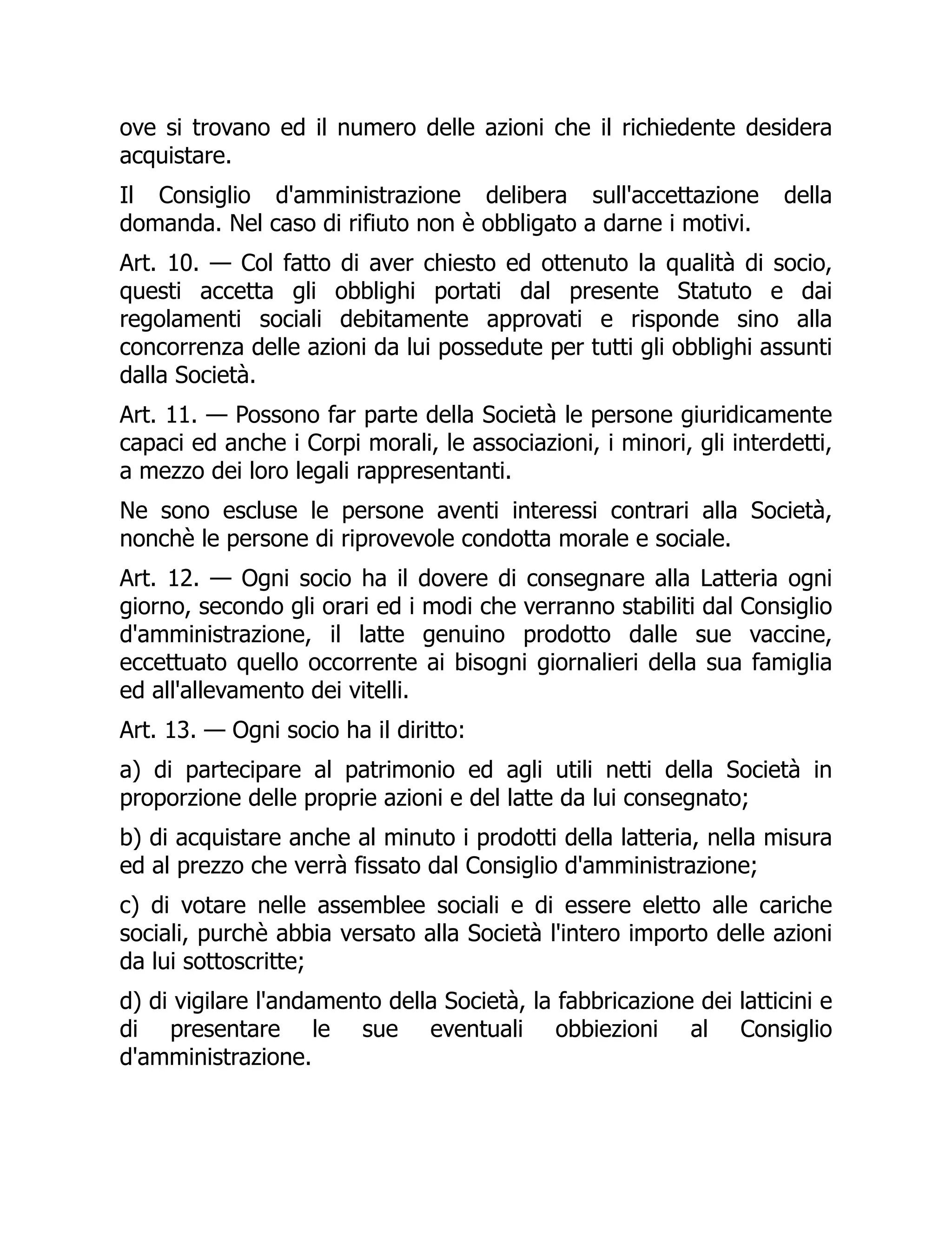 ove si trovano ed il numero delle azioni che il richiedente desidera
acquistare.
Il Consiglio d'amministrazione delibera sull'accettazione della
domanda. Nel caso di rifiuto non è obbligato a darne i motivi.
Art. 10. — Col fatto di aver chiesto ed ottenuto la qualità di socio,
questi accetta gli obblighi portati dal presente Statuto e dai
regolamenti sociali debitamente approvati e risponde sino alla
concorrenza delle azioni da lui possedute per tutti gli obblighi assunti
dalla Società.
Art. 11. — Possono far parte della Società le persone giuridicamente
capaci ed anche i Corpi morali, le associazioni, i minori, gli interdetti,
a mezzo dei loro legali rappresentanti.
Ne sono escluse le persone aventi interessi contrari alla Società,
nonchè le persone di riprovevole condotta morale e sociale.
Art. 12. — Ogni socio ha il dovere di consegnare alla Latteria ogni
giorno, secondo gli orari ed i modi che verranno stabiliti dal Consiglio
d'amministrazione, il latte genuino prodotto dalle sue vaccine,
eccettuato quello occorrente ai bisogni giornalieri della sua famiglia
ed all'allevamento dei vitelli.
Art. 13. — Ogni socio ha il diritto:
a) di partecipare al patrimonio ed agli utili netti della Società in
proporzione delle proprie azioni e del latte da lui consegnato;
b) di acquistare anche al minuto i prodotti della latteria, nella misura
ed al prezzo che verrà fissato dal Consiglio d'amministrazione;
c) di votare nelle assemblee sociali e di essere eletto alle cariche
sociali, purchè abbia versato alla Società l'intero importo delle azioni
da lui sottoscritte;
d) di vigilare l'andamento della Società, la fabbricazione dei latticini e
di presentare le sue eventuali obbiezioni al Consiglio
d'amministrazione.
 