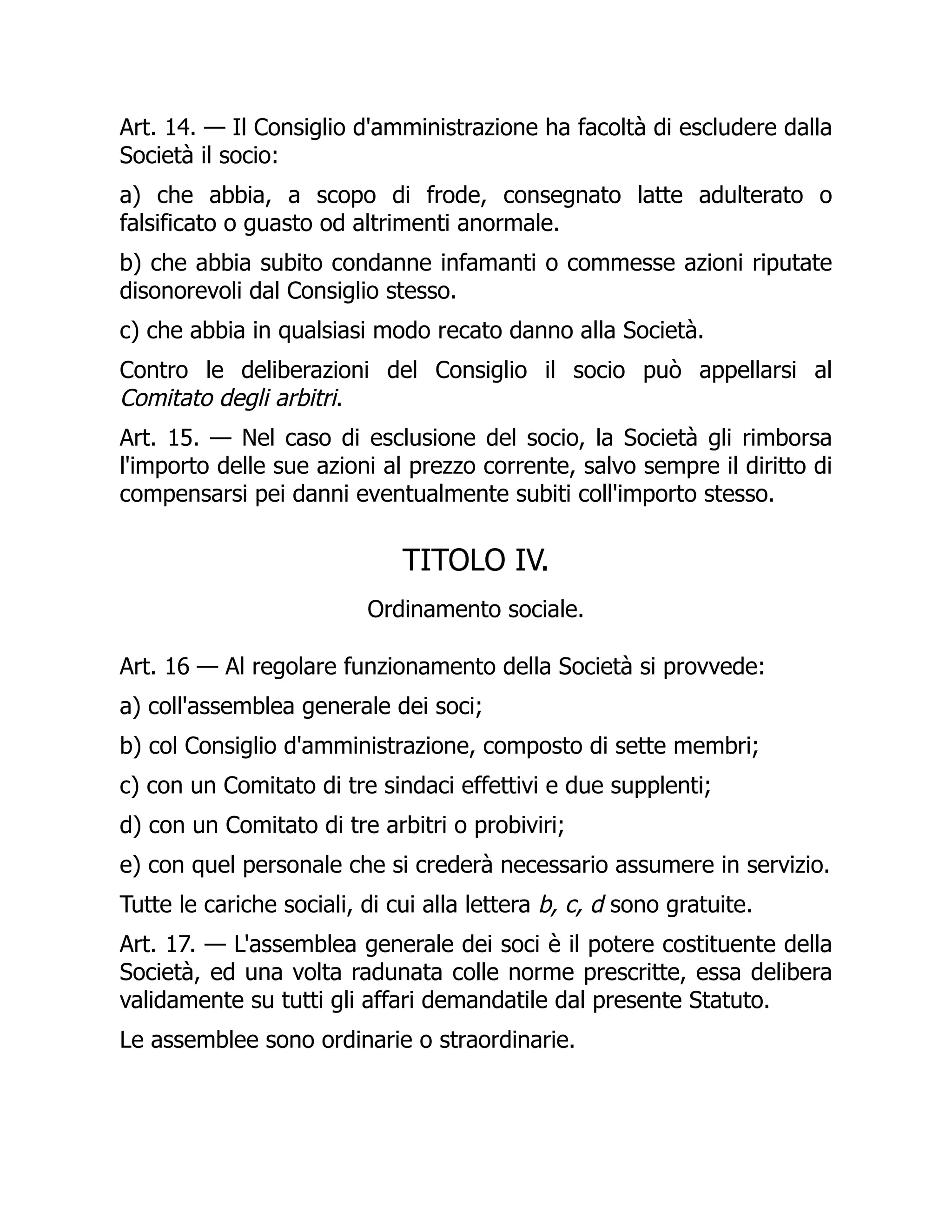 Art. 14. — Il Consiglio d'amministrazione ha facoltà di escludere dalla
Società il socio:
a) che abbia, a scopo di frode, consegnato latte adulterato o
falsificato o guasto od altrimenti anormale.
b) che abbia subito condanne infamanti o commesse azioni riputate
disonorevoli dal Consiglio stesso.
c) che abbia in qualsiasi modo recato danno alla Società.
Contro le deliberazioni del Consiglio il socio può appellarsi al
Comitato degli arbitri.
Art. 15. — Nel caso di esclusione del socio, la Società gli rimborsa
l'importo delle sue azioni al prezzo corrente, salvo sempre il diritto di
compensarsi pei danni eventualmente subiti coll'importo stesso.
TITOLO IV.
Ordinamento sociale.
Art. 16 — Al regolare funzionamento della Società si provvede:
a) coll'assemblea generale dei soci;
b) col Consiglio d'amministrazione, composto di sette membri;
c) con un Comitato di tre sindaci effettivi e due supplenti;
d) con un Comitato di tre arbitri o probiviri;
e) con quel personale che si crederà necessario assumere in servizio.
Tutte le cariche sociali, di cui alla lettera b, c, d sono gratuite.
Art. 17. — L'assemblea generale dei soci è il potere costituente della
Società, ed una volta radunata colle norme prescritte, essa delibera
validamente su tutti gli affari demandatile dal presente Statuto.
Le assemblee sono ordinarie o straordinarie.
 