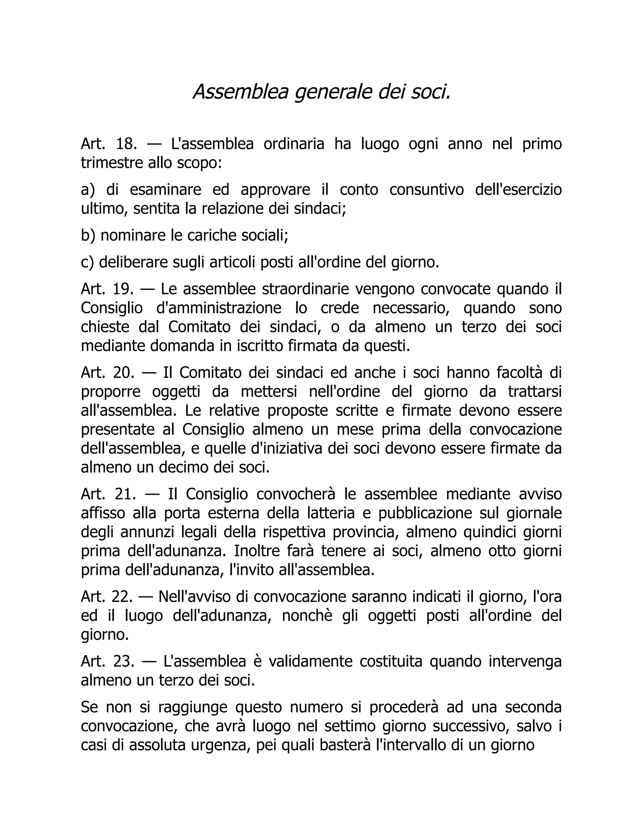Assemblea generale dei soci.
Art. 18. — L'assemblea ordinaria ha luogo ogni anno nel primo
trimestre allo scopo:
a) di esaminare ed approvare il conto consuntivo dell'esercizio
ultimo, sentita la relazione dei sindaci;
b) nominare le cariche sociali;
c) deliberare sugli articoli posti all'ordine del giorno.
Art. 19. — Le assemblee straordinarie vengono convocate quando il
Consiglio d'amministrazione lo crede necessario, quando sono
chieste dal Comitato dei sindaci, o da almeno un terzo dei soci
mediante domanda in iscritto firmata da questi.
Art. 20. — Il Comitato dei sindaci ed anche i soci hanno facoltà di
proporre oggetti da mettersi nell'ordine del giorno da trattarsi
all'assemblea. Le relative proposte scritte e firmate devono essere
presentate al Consiglio almeno un mese prima della convocazione
dell'assemblea, e quelle d'iniziativa dei soci devono essere firmate da
almeno un decimo dei soci.
Art. 21. — Il Consiglio convocherà le assemblee mediante avviso
affisso alla porta esterna della latteria e pubblicazione sul giornale
degli annunzi legali della rispettiva provincia, almeno quindici giorni
prima dell'adunanza. Inoltre farà tenere ai soci, almeno otto giorni
prima dell'adunanza, l'invito all'assemblea.
Art. 22. — Nell'avviso di convocazione saranno indicati il giorno, l'ora
ed il luogo dell'adunanza, nonchè gli oggetti posti all'ordine del
giorno.
Art. 23. — L'assemblea è validamente costituita quando intervenga
almeno un terzo dei soci.
Se non si raggiunge questo numero si procederà ad una seconda
convocazione, che avrà luogo nel settimo giorno successivo, salvo i
casi di assoluta urgenza, pei quali basterà l'intervallo di un giorno
 