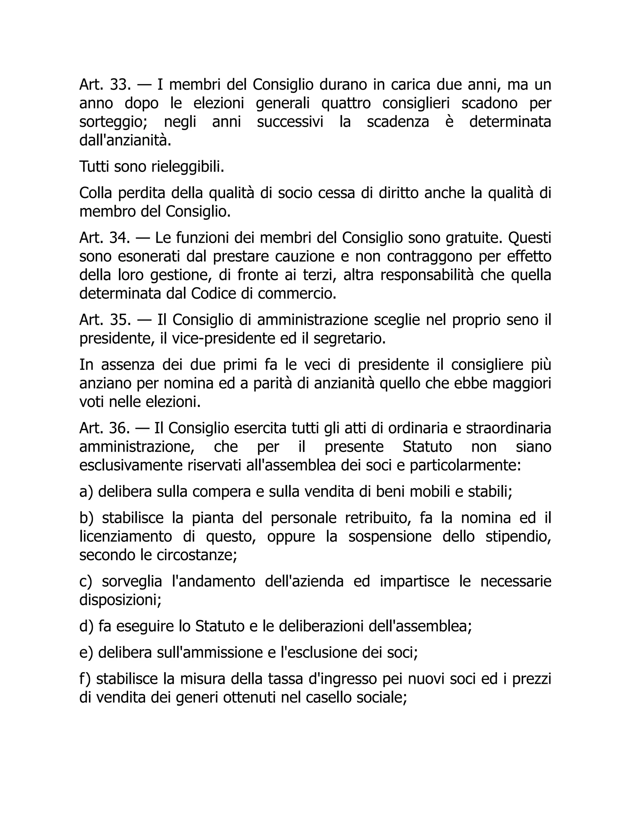 Art. 33. — I membri del Consiglio durano in carica due anni, ma un
anno dopo le elezioni generali quattro consiglieri scadono per
sorteggio; negli anni successivi la scadenza è determinata
dall'anzianità.
Tutti sono rieleggibili.
Colla perdita della qualità di socio cessa di diritto anche la qualità di
membro del Consiglio.
Art. 34. — Le funzioni dei membri del Consiglio sono gratuite. Questi
sono esonerati dal prestare cauzione e non contraggono per effetto
della loro gestione, di fronte ai terzi, altra responsabilità che quella
determinata dal Codice di commercio.
Art. 35. — Il Consiglio di amministrazione sceglie nel proprio seno il
presidente, il vice-presidente ed il segretario.
In assenza dei due primi fa le veci di presidente il consigliere più
anziano per nomina ed a parità di anzianità quello che ebbe maggiori
voti nelle elezioni.
Art. 36. — Il Consiglio esercita tutti gli atti di ordinaria e straordinaria
amministrazione, che per il presente Statuto non siano
esclusivamente riservati all'assemblea dei soci e particolarmente:
a) delibera sulla compera e sulla vendita di beni mobili e stabili;
b) stabilisce la pianta del personale retribuito, fa la nomina ed il
licenziamento di questo, oppure la sospensione dello stipendio,
secondo le circostanze;
c) sorveglia l'andamento dell'azienda ed impartisce le necessarie
disposizioni;
d) fa eseguire lo Statuto e le deliberazioni dell'assemblea;
e) delibera sull'ammissione e l'esclusione dei soci;
f) stabilisce la misura della tassa d'ingresso pei nuovi soci ed i prezzi
di vendita dei generi ottenuti nel casello sociale;
 