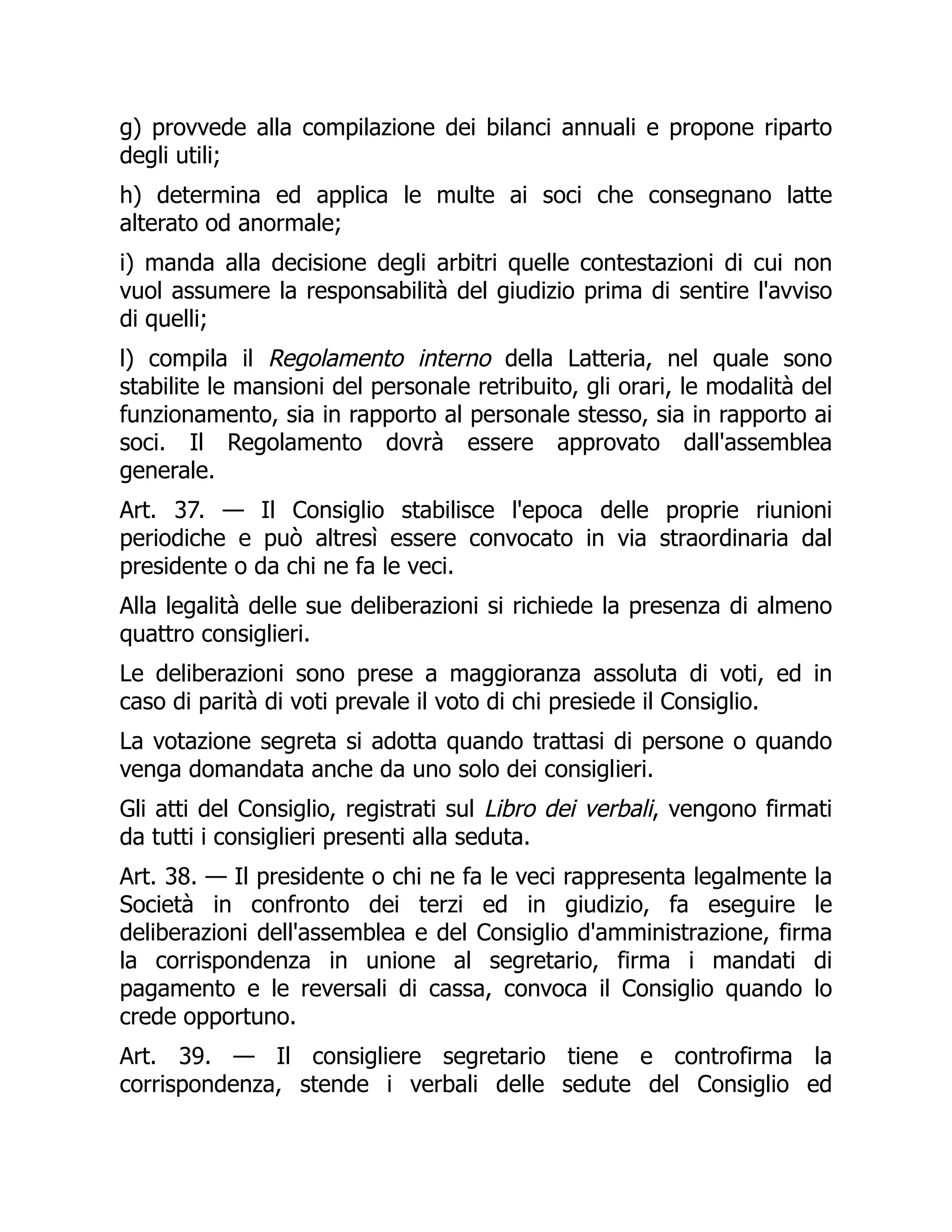 g) provvede alla compilazione dei bilanci annuali e propone riparto
degli utili;
h) determina ed applica le multe ai soci che consegnano latte
alterato od anormale;
i) manda alla decisione degli arbitri quelle contestazioni di cui non
vuol assumere la responsabilità del giudizio prima di sentire l'avviso
di quelli;
l) compila il Regolamento interno della Latteria, nel quale sono
stabilite le mansioni del personale retribuito, gli orari, le modalità del
funzionamento, sia in rapporto al personale stesso, sia in rapporto ai
soci. Il Regolamento dovrà essere approvato dall'assemblea
generale.
Art. 37. — Il Consiglio stabilisce l'epoca delle proprie riunioni
periodiche e può altresì essere convocato in via straordinaria dal
presidente o da chi ne fa le veci.
Alla legalità delle sue deliberazioni si richiede la presenza di almeno
quattro consiglieri.
Le deliberazioni sono prese a maggioranza assoluta di voti, ed in
caso di parità di voti prevale il voto di chi presiede il Consiglio.
La votazione segreta si adotta quando trattasi di persone o quando
venga domandata anche da uno solo dei consiglieri.
Gli atti del Consiglio, registrati sul Libro dei verbali, vengono firmati
da tutti i consiglieri presenti alla seduta.
Art. 38. — Il presidente o chi ne fa le veci rappresenta legalmente la
Società in confronto dei terzi ed in giudizio, fa eseguire le
deliberazioni dell'assemblea e del Consiglio d'amministrazione, firma
la corrispondenza in unione al segretario, firma i mandati di
pagamento e le reversali di cassa, convoca il Consiglio quando lo
crede opportuno.
Art. 39. — Il consigliere segretario tiene e controfirma la
corrispondenza, stende i verbali delle sedute del Consiglio ed
 