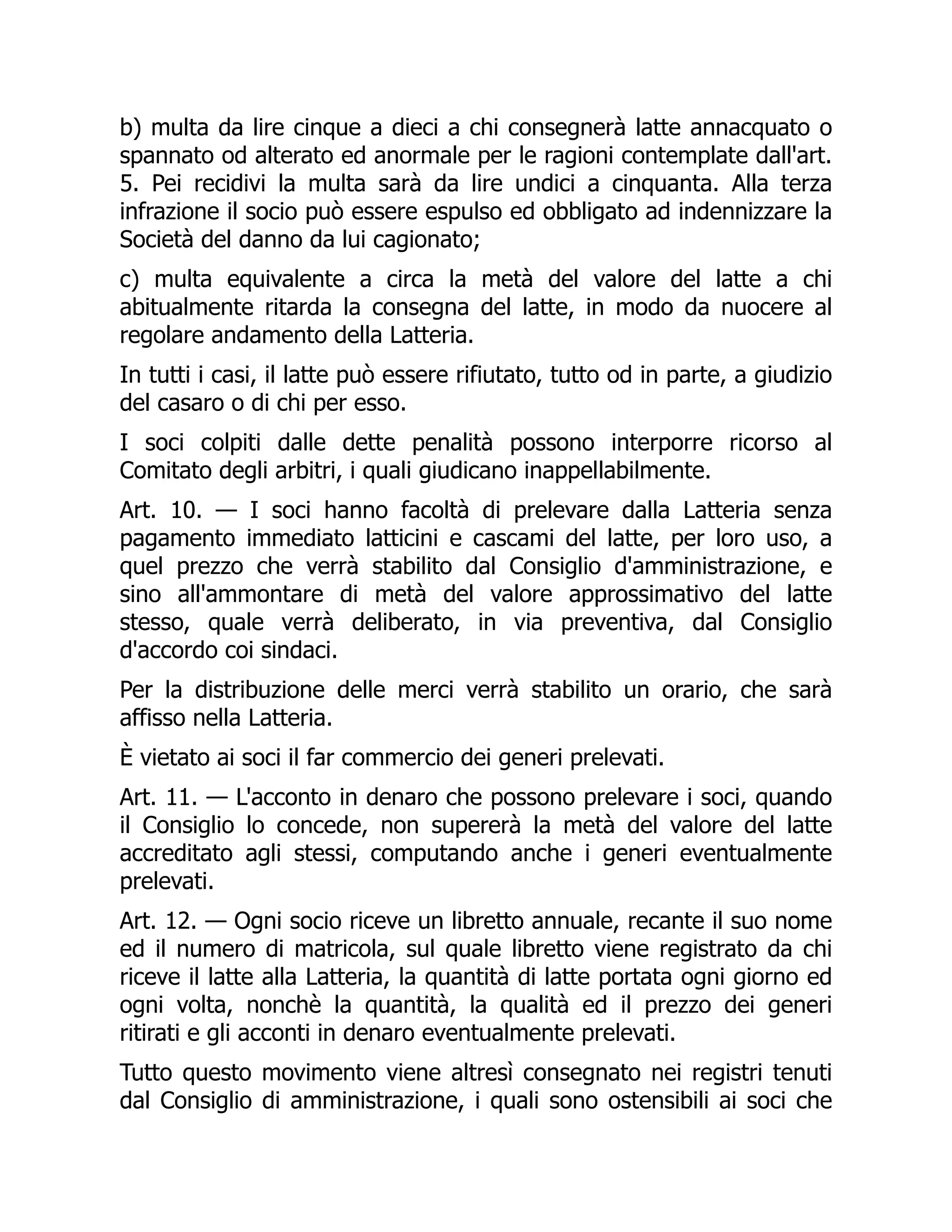 b) multa da lire cinque a dieci a chi consegnerà latte annacquato o
spannato od alterato ed anormale per le ragioni contemplate dall'art.
5. Pei recidivi la multa sarà da lire undici a cinquanta. Alla terza
infrazione il socio può essere espulso ed obbligato ad indennizzare la
Società del danno da lui cagionato;
c) multa equivalente a circa la metà del valore del latte a chi
abitualmente ritarda la consegna del latte, in modo da nuocere al
regolare andamento della Latteria.
In tutti i casi, il latte può essere rifiutato, tutto od in parte, a giudizio
del casaro o di chi per esso.
I soci colpiti dalle dette penalità possono interporre ricorso al
Comitato degli arbitri, i quali giudicano inappellabilmente.
Art. 10. — I soci hanno facoltà di prelevare dalla Latteria senza
pagamento immediato latticini e cascami del latte, per loro uso, a
quel prezzo che verrà stabilito dal Consiglio d'amministrazione, e
sino all'ammontare di metà del valore approssimativo del latte
stesso, quale verrà deliberato, in via preventiva, dal Consiglio
d'accordo coi sindaci.
Per la distribuzione delle merci verrà stabilito un orario, che sarà
affisso nella Latteria.
È vietato ai soci il far commercio dei generi prelevati.
Art. 11. — L'acconto in denaro che possono prelevare i soci, quando
il Consiglio lo concede, non supererà la metà del valore del latte
accreditato agli stessi, computando anche i generi eventualmente
prelevati.
Art. 12. — Ogni socio riceve un libretto annuale, recante il suo nome
ed il numero di matricola, sul quale libretto viene registrato da chi
riceve il latte alla Latteria, la quantità di latte portata ogni giorno ed
ogni volta, nonchè la quantità, la qualità ed il prezzo dei generi
ritirati e gli acconti in denaro eventualmente prelevati.
Tutto questo movimento viene altresì consegnato nei registri tenuti
dal Consiglio di amministrazione, i quali sono ostensibili ai soci che
 