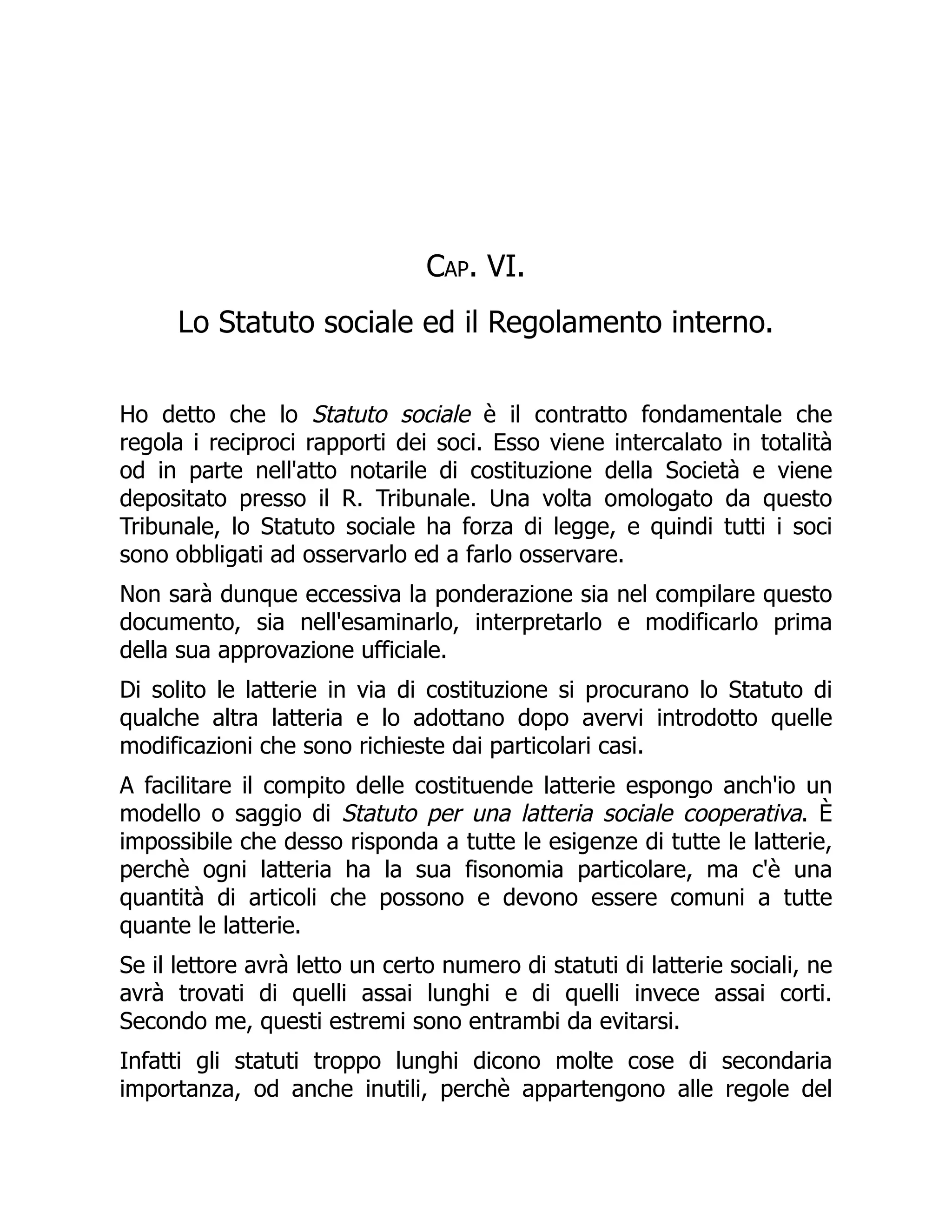 Cap. VI.
Lo Statuto sociale ed il Regolamento interno.
Ho detto che lo Statuto sociale è il contratto fondamentale che
regola i reciproci rapporti dei soci. Esso viene intercalato in totalità
od in parte nell'atto notarile di costituzione della Società e viene
depositato presso il R. Tribunale. Una volta omologato da questo
Tribunale, lo Statuto sociale ha forza di legge, e quindi tutti i soci
sono obbligati ad osservarlo ed a farlo osservare.
Non sarà dunque eccessiva la ponderazione sia nel compilare questo
documento, sia nell'esaminarlo, interpretarlo e modificarlo prima
della sua approvazione ufficiale.
Di solito le latterie in via di costituzione si procurano lo Statuto di
qualche altra latteria e lo adottano dopo avervi introdotto quelle
modificazioni che sono richieste dai particolari casi.
A facilitare il compito delle costituende latterie espongo anch'io un
modello o saggio di Statuto per una latteria sociale cooperativa. È
impossibile che desso risponda a tutte le esigenze di tutte le latterie,
perchè ogni latteria ha la sua fisonomia particolare, ma c'è una
quantità di articoli che possono e devono essere comuni a tutte
quante le latterie.
Se il lettore avrà letto un certo numero di statuti di latterie sociali, ne
avrà trovati di quelli assai lunghi e di quelli invece assai corti.
Secondo me, questi estremi sono entrambi da evitarsi.
Infatti gli statuti troppo lunghi dicono molte cose di secondaria
importanza, od anche inutili, perchè appartengono alle regole del
 