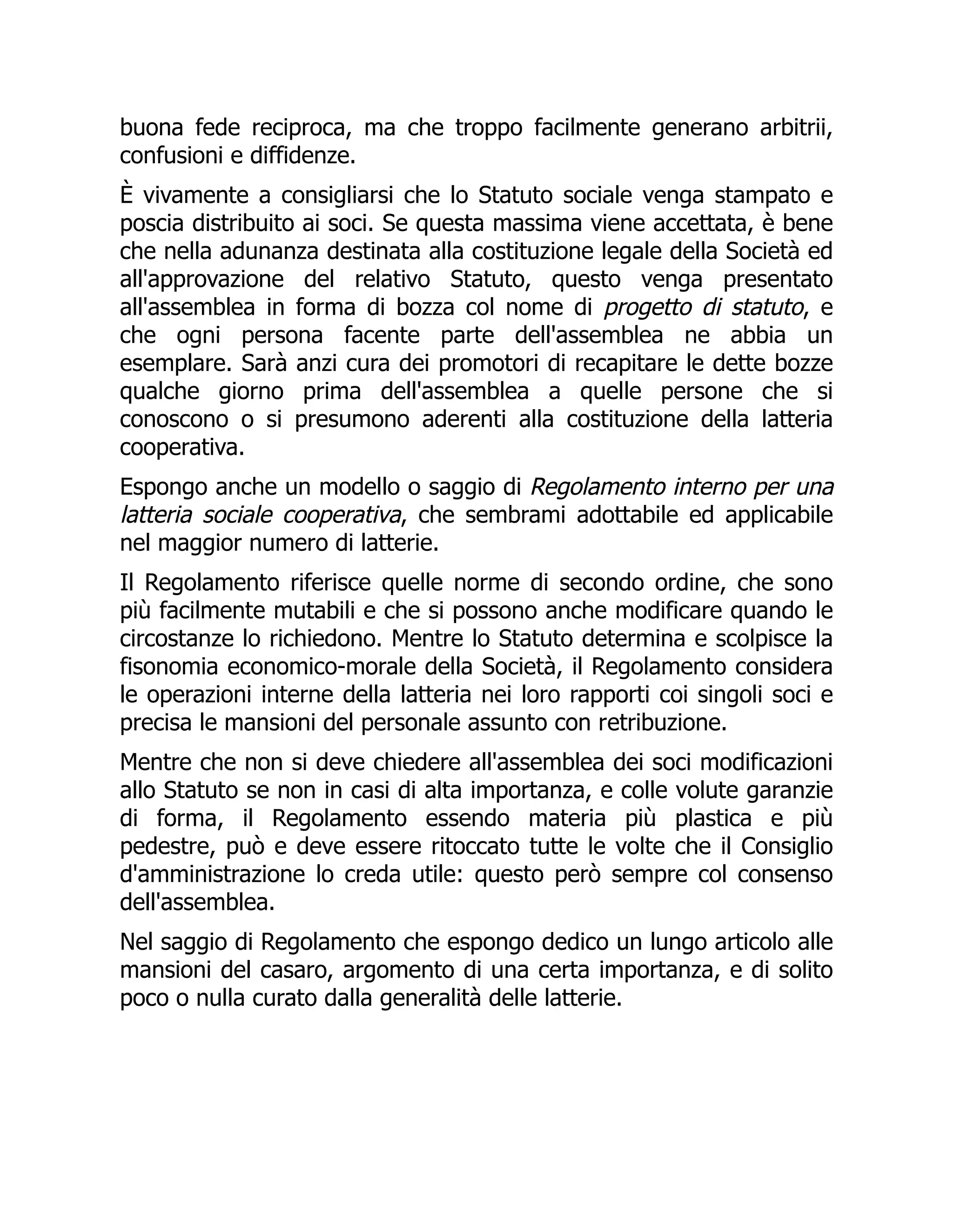 buona fede reciproca, ma che troppo facilmente generano arbitrii,
confusioni e diffidenze.
È vivamente a consigliarsi che lo Statuto sociale venga stampato e
poscia distribuito ai soci. Se questa massima viene accettata, è bene
che nella adunanza destinata alla costituzione legale della Società ed
all'approvazione del relativo Statuto, questo venga presentato
all'assemblea in forma di bozza col nome di progetto di statuto, e
che ogni persona facente parte dell'assemblea ne abbia un
esemplare. Sarà anzi cura dei promotori di recapitare le dette bozze
qualche giorno prima dell'assemblea a quelle persone che si
conoscono o si presumono aderenti alla costituzione della latteria
cooperativa.
Espongo anche un modello o saggio di Regolamento interno per una
latteria sociale cooperativa, che sembrami adottabile ed applicabile
nel maggior numero di latterie.
Il Regolamento riferisce quelle norme di secondo ordine, che sono
più facilmente mutabili e che si possono anche modificare quando le
circostanze lo richiedono. Mentre lo Statuto determina e scolpisce la
fisonomia economico-morale della Società, il Regolamento considera
le operazioni interne della latteria nei loro rapporti coi singoli soci e
precisa le mansioni del personale assunto con retribuzione.
Mentre che non si deve chiedere all'assemblea dei soci modificazioni
allo Statuto se non in casi di alta importanza, e colle volute garanzie
di forma, il Regolamento essendo materia più plastica e più
pedestre, può e deve essere ritoccato tutte le volte che il Consiglio
d'amministrazione lo creda utile: questo però sempre col consenso
dell'assemblea.
Nel saggio di Regolamento che espongo dedico un lungo articolo alle
mansioni del casaro, argomento di una certa importanza, e di solito
poco o nulla curato dalla generalità delle latterie.
 