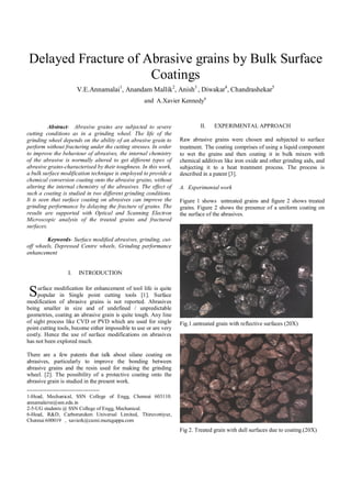 Delayed Fracture of Abrasive grains by Bulk Surface
Coatings
V.E.Annamalai1
, Anandam Mallik2
, Anish3
, Diwakar4
, Chandrashekar5
and A.Xavier Kennedy6
Abstract- Abrasive grains are subjected to severe
cutting conditions as in a grinding wheel. The life of the
grinding wheel depends on the ability of an abrasive grain to
perform without fracturing under the cutting stresses. In order
to improve the behaviour of abrasives, the internal chemistry
of the abrasive is normally altered to get different types of
abrasive grains-characterised by their toughness. In this work,
a bulk surface modification technique is employed to provide a
chemical conversion coating onto the abrasive grains, without
altering the internal chemistry of the abrasives. The effect of
such a coating is studied in two different grinding conditions.
It is seen that surface coating on abrasives can improve the
grinding performance by delaying the fracture of grains. The
results are supported with Optical and Scanning Electron
Microscopic analysis of the treated grains and fractured
surfaces.
Keywords- Surface modified abrasives, grinding, cut-
off wheels, Depressed Centre wheels, Grinding performance
enhancement
I. INTRODUCTION
urface modification for enhancement of tool life is quite
popular in Single point cutting tools [1]. Surface
modification of abrasive grains is not reported. Abrasives
being smaller in size and of undefined / unpredictable
geometries, coating an abrasive grain is quite tough. Any line
of sight process like CVD or PVD which are used for single
point cutting tools, become either impossible to use or are very
costly. Hence the use of surface modifications on abrasives
has not been explored much.
There are a few patents that talk about silane coating on
abrasives, particularly to improve the bonding between
abrasive grains and the resin used for making the grinding
wheel. [2]. The possibility of a protective coating onto the
abrasive grain is studied in the present work.
--------------------------------------
1-Head, Mechanical, SSN College of Engg, Chennai 603110.
annamalaive@ssn.edu.in
2-5-UG students @ SSN College of Engg, Mechanical.
6-Head, R&D, Carborundum Universal Limited, Thiruvottiyur,
Chennai 600019 , xavierk@cumi.murugappa.com
II. EXPERIMENTAL APPROACH
Raw abrasive grains were chosen and subjected to surface
treatment. The coating comprises of using a liquid component
to wet the grains and then coating it in bulk mixers with
chemical additives like iron oxide and other grinding aids, and
subjecting it to a heat treatment process. The process is
described in a patent [3].
A. Experimental work
Figure 1 shows untreated grains and figure 2 shows treated
grains. Figure 2 shows the presence of a uniform coating on
the surface of the abrasives.
Fig.1.untreated grain with reflective surfaces (20X)
Fig 2. Treated grain with dull surfaces due to coating.(20X)
S
 