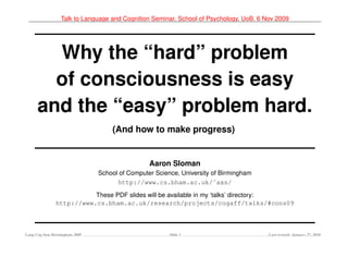 Talk to Language and Cognition Seminar, School of Psychology, UoB. 6 Nov 2009




        Why the “hard” problem
        of consciousness is easy
      and the “easy” problem hard.
                                   (And how to make progress)


                                                Aaron Sloman
                               School of Computer Science, University of Birmingham
                                     http://www.cs.bham.ac.uk/˜axs/

                          These PDF slides will be available in my ‘talks’ directory:
               http://www.cs.bham.ac.uk/research/projects/cogaff/talks/#cons09



Lang Cog Sem Birmingham 2009                           Slide 1                         Last revised: January 27, 2010
 
