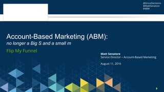 © 2016 SiriusDecisions. All Rights Reserved 1
Flip My Funnel
Account-Based Marketing (ABM):
no longer a Big S and a small m
Matt Senatore
Service Director – Account-Based Marketing
August 11, 2016
@SiriusDecisions
@MattSenatore
#ABM
 