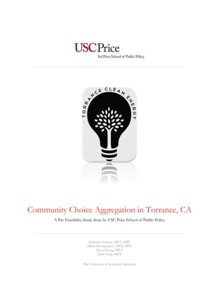 Community Choice Aggregation in Torrance, CA 
A Pre-Feasibility Study done by USC Price School of Public Policy 
Nicholas Armour, MPA/MPL 
Adam Montgomery, MPA/MPL 
David Kong, MPA 
Qian Yang, MPA 
The University of Southern California  