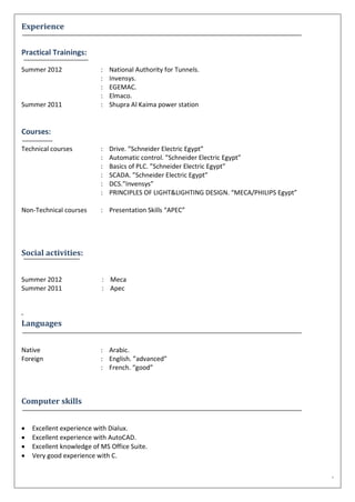 -
Experience
Practical Trainings:
Summer 2012 :
:
:
:
National Authority for Tunnels.
Invensys.
EGEMAC.
Elmaco.
Summer 2011 : Shupra Al Kaima power station
Courses:
Technical courses :
:
:
:
:
:
Drive. ”Schneider Electric Egypt”
Automatic control. ”Schneider Electric Egypt”
Basics of PLC. ”Schneider Electric Egypt”
SCADA. ”Schneider Electric Egypt”
DCS.”Invensys”
PRINCIPLES OF LIGHT&LIGHTING DESIGN. “MECA/PHILIPS Egypt”
Non-Technical courses : Presentation Skills “APEC”
Social activities:
Summer 2012 : Meca
Summer 2011 : Apec
.
Languages
Native : Arabic.
Foreign :
:
English. ”advanced”
French. “good”
Computer skills
 Excellent experience with Dialux.
 Excellent experience with AutoCAD.
 Excellent knowledge of MS Office Suite.
 Very good experience with C.
 