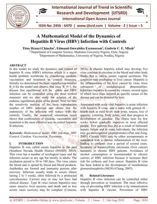 @ IJTSRD | Available Online @ www.ijtsrd.com | Volume – 2 | Issue – 5 | Jul-Aug 2018 Page: 1654
ISSN No: 2456 - 6470 | www.ijtsrd.com | Volume - 2 | Issue – 5
International Journal of Trend in Scientific
Research and Development (IJTSRD)
International Open Access Journal
A Mathematical Model of the Dynamics of
Hepatitis B Virus (HBV) Infection with Controls
Titus Ifeanyi Chinebu1
, Edmund Onwubiko Ezennorom2
, Godwin C. E. Mbah3
1,2
Department of Computer Science, Madonna University Nigeria, Elele, Nigeria
3
Department of Mathematics, University of Nigeria, Nsukka, Nigeria
ABSTRACT
In this model we study the dynamics and control of
hepatitis B virus (HBV) infection which is a major
health problem worldwide by considering condom,
vaccination and treatment as control measures.
Initially we determined the basic reproduction number
R_0 for the model and observe that once R_0<1, the
disease free equilibrium will be stable and HBV
infection can be controlled using the three control
measures and we also study the solution of the
endemic equilibrium point of the model. Next we take
the sensitivity analysis of the basic reproduction
number of HBV infection and obtain that the
endemicity of the infection will reduce with the
controls. Finally, the numerical simulation result
shows that combination of condom, vaccination and
treatment is the most effective way to control hepatitis
B infection.
Keywords: Mathematical model, HBV Infection, HBV
Control, Condom, Vaccination, Treatment.
I. INTRODUCTION
Hepatitis B was called serum hepatitis in the past
(Southern Nevada Health District (SNHD), 2015).
This virus has a number of serological types and the
infection occurs at any age but mostly in adults. The
incubation period is 50 to 180 days. The virus enters
the blood and is spread by blood and blood products.
Antibodies are formed and immunity persists after
recovery. Infection usually leads to severe illness
lasting 2 to 3 weeks, often followed by a protracted
convalescence. Carriers may or may not have had
clinical disease. Type B virus (serum hepatitis) may
cause massive liver necrosis and death and in less
severe cases recovery may be complete (Corazon,
2015). In chronic hepatitis which may develop, live
virus continue to circulate in the blood and other body
fluids, that is, saliva, semen, vaginal secretions. The
condition may predispose to liver cancer. Hepatitis is
the inflammation of the liver caused by virus, toxic
substances or immunological abnormalities.
Infectious hepatitis is caused by viruses, several types
of which have been isolated as specific causes of the
disease and can be detected by tests.
Associated with acute viral hepatitis is acute infection
with hepatitis B virus and it starts with general ill –
health such as mild fever, dark urine, nausea, loss of
appetite, vomiting, body aches, and then progress to
development of jaundice. The illness lasts for few
weeks before gradually improves in most effected
people. Few patients may die as a result of fulminant
hepatic failure and in some individuals, the infection
may go unrecognized (asymptomatic) (Pan and Zeng,
2005). Chronic HBV may be either asymptomatic or
associated with a chronic inflammation of the liver,
leading to cirrhosis over a period of several years.
Incidence of hepatocellular carcinoma (liver cancer)
increases in chronic HBV patients. Avoidance of
alcohol consumption is recommended to chronic
carriers of HBV infection because it increases their
risk for cirrhosis and liver cancer. Hepatitis B virus
has been linked to the development of membranous
glomerulonephritis (MGN) (Chang, 2007).
II. Related Literature
Hepatitis B virus infection can be controlled either
through prevention or treatment. The most effective
way of preventing HBV infection is by immunization
with hepatitis B vaccine. Prevention of HBV
 