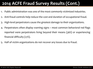 1. Public administration was one of the most commonly victimized industries.
2. Anti-fraud controls help reduce the cost and duration of occupational fraud.
3. High-level perpetrators cause the greatest damage to their organizations.
4. Perpetrators often display warning signs – most common behavioral red flags
reported were perpetrators living beyond their means (36%) or experiencing
financial difficulty (27%).
5. Half of victim organizations do not recover any losses due to fraud.
© 2015 All Rights Reserved Brown Smith Wallace LLC
2014 ACFE Fraud Survey Results (Cont.)
 