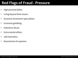 • High personal debts.
• Living beyond their means.
• Excessive investment speculation.
• Excessive gambling.
• Substance abuse.
• Extra-marital affairs.
• Job frustration.
• Resentment of superiors.
© 2015 All Rights Reserved Brown Smith Wallace LLC
Red Flags of Fraud - Pressure
 