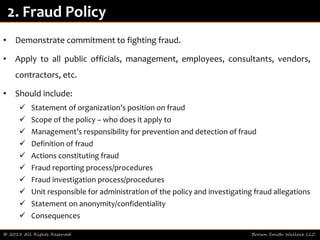 • Demonstrate commitment to fighting fraud.
• Apply to all public officials, management, employees, consultants, vendors,
contractors, etc.
• Should include:
 Statement of organization’s position on fraud
 Scope of the policy – who does it apply to
 Management’s responsibility for prevention and detection of fraud
 Definition of fraud
 Actions constituting fraud
 Fraud reporting process/procedures
 Fraud investigation process/procedures
 Unit responsible for administration of the policy and investigating fraud allegations
 Statement on anonymity/confidentiality
 Consequences
© 2015 All Rights Reserved Brown Smith Wallace LLC
2. Fraud Policy
 