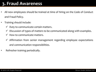• All new employees should be trained at time of hiring on the Code of Conduct
and Fraud Policy.
• Training should include:
 Duty to communicate certain matters.
 Discussion of types of matters to be communicated along with examples.
 How to communicate matters.
 Affirmation from senior management regarding employee expectations
and communication responsibilities.
• Refresher training periodically.
© 2015 All Rights Reserved Brown Smith Wallace LLC
3. Fraud Awareness
 