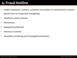 • Enable employees, vendors, customers and others to communicate concerns
about known or suspected wrongdoing.
• Telephone, email, internet.
• Anonymous.
• Adequately publicized.
• Internal or External.
• Complaint monitoring and investigation/resolution.
© 2015 All Rights Reserved Brown Smith Wallace LLC
4. Fraud Hotline
 