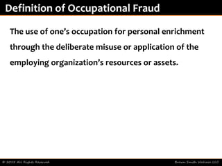 © 2015 All Rights Reserved Brown Smith Wallace LLC
Definition of Occupational Fraud
The use of one’s occupation for personal enrichment
through the deliberate misuse or application of the
employing organization’s resources or assets.
 