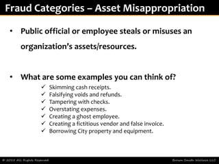 © 2015 All Rights Reserved Brown Smith Wallace LLC
Fraud Categories – Asset Misappropriation
• Public official or employee steals or misuses an
organization’s assets/resources.
• What are some examples you can think of?
 Skimming cash receipts.
 Falsifying voids and refunds.
 Tampering with checks.
 Overstating expenses.
 Creating a ghost employee.
 Creating a fictitious vendor and false invoice.
 Borrowing City property and equipment.
 