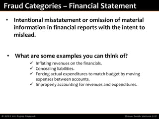© 2015 All Rights Reserved Brown Smith Wallace LLC
Fraud Categories – Financial Statement
• Intentional misstatement or omission of material
information in financial reports with the intent to
mislead.
• What are some examples you can think of?
 Inflating revenues on the financials.
 Concealing liabilities.
 Forcing actual expenditures to match budget by moving
expenses between accounts.
 Improperly accounting for revenues and expenditures.
 