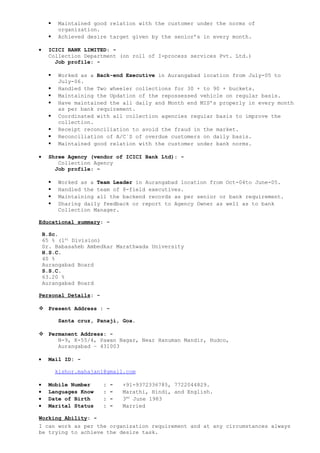  Maintained good relation with the customer under the norms of
organization.
 Achieved desire target given by the senior’s in every month.
• ICICI BANK LIMITED: -
Collection Department (on roll of I-process services Pvt. Ltd.)
Job profile: -
 Worked as a Back-end Executive in Aurangabad location from July-05 to
July-06.
 Handled the Two wheeler collections for 30 + to 90 + buckets.
 Maintaining the Updation of the repossessed vehicle on regular basis.
 Have maintained the all daily and Month end MIS’s properly in every month
as per bank requirement.
 Coordinated with all collection agencies regular basis to improve the
collection.
 Receipt reconciliation to avoid the fraud in the market.
 Reconciliation of A/C`S of overdue customers on daily basis.
 Maintained good relation with the customer under bank norms.
• Shree Agency (vendor of ICICI Bank Ltd): -
Collection Agency
Job profile: -
 Worked as a Team Leader in Aurangabad location from Oct-04to June-05.
 Handled the team of 8-field executives.
 Maintaining all the backend records as per senior or bank requirement.
 Sharing daily feedback or report to Agency Owner as well as to bank
Collection Manager.
Educational summary: -
B.Sc.
65 % (1st
Division)
Dr. Babasaheb Ambedkar Marathwada University
H.S.C.
40 %
Aurangabad Board
S.S.C.
63.20 %
Aurangabad Board
Personal Details: -
 Present Address : -
Santa cruz, Panaji, Goa.
 Permanent Address: -
N-9, K-55/4, Pawan Nagar, Near Hanuman Mandir, Hudco,
Aurangabad – 431003
• Mail ID: -
kishor.mahajan1@gmail.com
• Mobile Number : - +91-9372336785, 7722044829.
• Languages Know : - Marathi, Hindi, and English.
• Date of Birth : - 3RD
June 1983
• Marital Status : - Married
Working Ability: -
I can work as per the organization requirement and at any circumstances always
be trying to achieve the desire task.
 