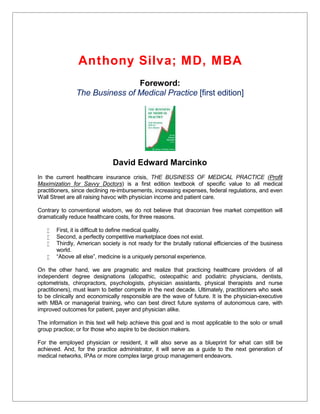 Anthony Silva; MD, MBA
Foreword:
The Business of Medical Practice [first edition]
David Edward Marcinko
In the current healthcare insurance crisis, THE BUSINESS OF MEDICAL PRACTICE (Profit
Maximization for Savvy Doctors) is a first edition textbook of specific value to all medical
practitioners, since declining re-imbursements, increasing expenses, federal regulations, and even
Wall Street are all raising havoc with physician income and patient care.
Contrary to conventional wisdom, we do not believe that draconian free market competition will
dramatically reduce healthcare costs, for three reasons.
 First, it is difficult to define medical quality.
 Second, a perfectly competitive marketplace does not exist.
 Thirdly, American society is not ready for the brutally rational efficiencies of the business
world.
 “Above all else”, medicine is a uniquely personal experience.
On the other hand, we are pragmatic and realize that practicing healthcare providers of all
independent degree designations (allopathic, osteopathic and podiatric physicians, dentists,
optometrists, chiropractors, psychologists, physician assistants, physical therapists and nurse
practitioners), must learn to better compete in the next decade. Ultimately, practitioners who seek
to be clinically and economically responsible are the wave of future. It is the physician-executive
with MBA or managerial training, who can best direct future systems of autonomous care, with
improved outcomes for patient, payer and physician alike.
The information in this text will help achieve this goal and is most applicable to the solo or small
group practice; or for those who aspire to be decision makers.
For the employed physician or resident, it will also serve as a blueprint for what can still be
achieved. And, for the practice administrator, it will serve as a guide to the next generation of
medical networks, IPAs or more complex large group management endeavors.
 