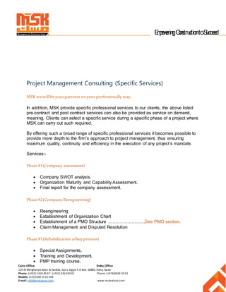 Cairo Office Doha Office
129 Al Merghanyst.Masr Al Gedida, Cairo, Egypt.P.O Box: 18880, Doha, Qatar
Phone: (+202) 2414 83 67-(+202) 241483 67 Phone: (+974)6624 3932
Mobile: (+2) 01001515394
E-mail: info@mskvision.com www.mskevision.com
Manageme nt Solutions Keys EmpoweringConstructiontoSucceed
Project Management Consulting (Specific Services)
MSK wewill beyourpartners onyour professionally way.
In addition, MSK provide specific professional services to our clients, the above listed
pre-contract and post contract services can also be provided as service on demand,
meaning, Clients can select a specific service during a specific phase of a project where
MSK can carry out such required.
By offering such a broad range of specific professional services it becomes possible to
provide more depth to the firm’s approach to project management, thus ensuring
maximum quality, continuity and efficiency in the execution of any project’s mandate.
Services:-
Phase #1(Company assessment)
 Company SWOT analysis.
 Organization Maturity and Capability Assessment.
 Final report for the company assessment.
Phase #2(Company Reengineering)
 Reengineering
 Establishment of Organization Chart
 Establishment of a PMO Structure …………………….See PMO section.
 Claim Management and Disputed Resolution
Phase #3(Rehabilitation ofkeypersons)
 Special Assignments.
 Training and Development.
 PMP training course.
 