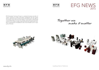 EFG NEWS2015
www.efg.info
EFG (European Furniture Group) is a leading European provider of
interior solutions for office and public workspaces with the overall
goal to add values that increase image and performance. By offering
a complete range of furniture with design, sustainability and flexibility
in focus, EFG is able to meet unique demands and needs every time.
EFG is represented in 40 different cities across Sweden and in major
parts of Europe. make it matter
Together we
 