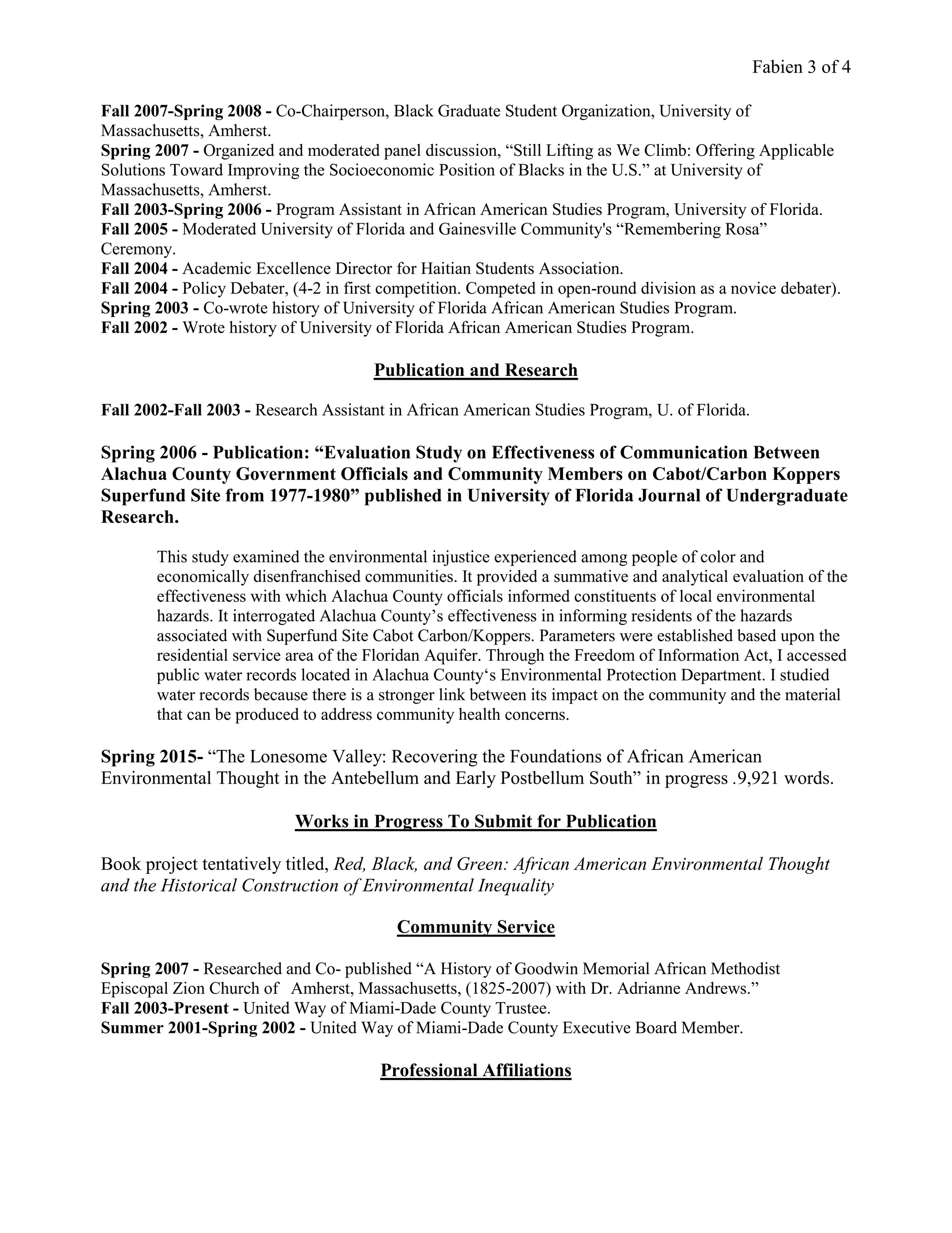 Fabien 3 of 4
Fall 2007-Spring 2008 - Co-Chairperson, Black Graduate Student Organization, University of
Massachusetts, Amherst.
Spring 2007 - Organized and moderated panel discussion, “Still Lifting as We Climb: Offering Applicable
Solutions Toward Improving the Socioeconomic Position of Blacks in the U.S.” at University of
Massachusetts, Amherst.
Fall 2003-Spring 2006 - Program Assistant in African American Studies Program, University of Florida.
Fall 2005 - Moderated University of Florida and Gainesville Community's “Remembering Rosa”
Ceremony.
Fall 2004 - Academic Excellence Director for Haitian Students Association.
Fall 2004 - Policy Debater, (4-2 in first competition. Competed in open-round division as a novice debater).
Spring 2003 - Co-wrote history of University of Florida African American Studies Program.
Fall 2002 - Wrote history of University of Florida African American Studies Program.
Publication and Research
Fall 2002-Fall 2003 - Research Assistant in African American Studies Program, U. of Florida.
Spring 2006 - Publication: “Evaluation Study on Effectiveness of Communication Between
Alachua County Government Officials and Community Members on Cabot/Carbon Koppers
Superfund Site from 1977-1980” published in University of Florida Journal of Undergraduate
Research.
This study examined the environmental injustice experienced among people of color and
economically disenfranchised communities. It provided a summative and analytical evaluation of the
effectiveness with which Alachua County officials informed constituents of local environmental
hazards. It interrogated Alachua County’s effectiveness in informing residents of the hazards
associated with Superfund Site Cabot Carbon/Koppers. Parameters were established based upon the
residential service area of the Floridan Aquifer. Through the Freedom of Information Act, I accessed
public water records located in Alachua County‘s Environmental Protection Department. I studied
water records because there is a stronger link between its impact on the community and the material
that can be produced to address community health concerns.
Spring 2015- “The Lonesome Valley: Recovering the Foundations of African American
Environmental Thought in the Antebellum and Early Postbellum South” in progress .9,921 words.
Works in Progress To Submit for Publication
Book project tentatively titled, Red, Black, and Green: African American Environmental Thought
and the Historical Construction of Environmental Inequality
Community Service
Spring 2007 - Researched and Co- published “A History of Goodwin Memorial African Methodist
Episcopal Zion Church of Amherst, Massachusetts, (1825-2007) with Dr. Adrianne Andrews.”
Fall 2003-Present - United Way of Miami-Dade County Trustee.
Summer 2001-Spring 2002 - United Way of Miami-Dade County Executive Board Member.
Professional Affiliations
 