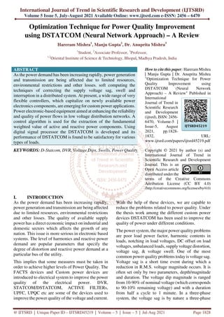 International Journal of Trend in Scientific Research and Development (IJTSRD)
Volume 5 Issue 5, July-August 2021 Available Online: www.ijtsrd.com e-ISSN: 2456 – 6470
@ IJTSRD | Unique Paper ID – IJTSRD45219 | Volume – 5 | Issue – 5 | Jul-Aug 2021 Page 1828
Optimization Technique for Power Quality Improvement
using DSTATCOM (Neural Network Approach) – A Review
Hareram Mishra1
, Manju Gupta2
, Dr. Anuprita Mishra3
1
Student, 2
Associate Professor, 3
Professor,
1,2
Oriental Institute of Science & Technology, Bhopal, Madhya Pradesh, India
ABSTRACT
As the power demand has been increasing rapidly, power generation
and transmission are being affected due to limited resources,
environmental restrictions and other losses. soft computing the
techniques of correcting the supply voltage sag, swell and
interruption in a distributed system. At present, a wide range of very
flexible controllers, which capitalize on newly available power
electronics components, are emerging for custom power applications.
Power electronic-based equipment aimed at enhancing the reliability
and quality of power flows in low voltage distribution networks. A
control algorithm is used for the extraction of the fundamental
weighted value of active and reactive power components. Using
digital signal processor the DSTATCOM is developed and its
performance of DSTATCOM is found to be satisfactory for various
types of loads.
KEYWORDS: D-Statcom, DVR, Voltage Dips, Swells, Power Quality
How to cite this paper: Hareram Mishra
| Manju Gupta | Dr. Anuprita Mishra
"Optimization Technique for Power
Quality Improvement using
DSTATCOM (Neural Network
Approach) – A Review" Published in
International
Journal of Trend in
Scientific Research
and Development
(ijtsrd), ISSN: 2456-
6470, Volume-5 |
Issue-5, August
2021, pp.1828-
1832, URL:
www.ijtsrd.com/papers/ijtsrd45219.pdf
Copyright © 2021 by author (s) and
International Journal of Trend in
Scientific Research and Development
Journal. This is an
Open Access article
distributed under the
terms of the Creative Commons
Attribution License (CC BY 4.0)
(http://creativecommons.org/licenses/by/4.0)
I. INTRODUCTION
As the power demand has been increasing rapidly,
power generation and transmission are being affected
due to limited resources, environmental restrictions
and other losses. The quality of available supply
power has a direct economic impact on industrial and
domestic sectors which affects the growth of any
nation. This issue is more serious in electronic based
systems. The level of harmonics and reactive power
demand are popular parameters that specify the
degree of distortion and reactive power demand at a
particular bus of the utility.
This implies that some measures must be taken in
order to achieve higher levels of Power Quality. The
FACTS devices and Custom power devices are
introduced to electrical system to improve the power
quality of the electrical power. DVR,
STATCOM/DSTATCOM, ACTIVE FILTERs,
UPFC, UPQC etc are some of the devices used to
improve the power quality of the voltage and current.
With the help of these devices, we are capable to
reduce the problems related to power quality. Under
the thesis work among the different custom power
devices DSTATCOM has been used to improve the
quality of power under different conditions.
The power system, the major power quality problems
are poor load power factor, harmonic contents in
loads, notching in load voltages, DC offset on load
voltages, unbalanced loads, supplyvoltage distortion,
voltage sag, & voltage swell. One of the most
common power quality problems today is voltage sag.
Voltage sag is a short time event during which a
reduction in R.M.S. voltage magnitude occurs. It is
often set only by two parameters, depth/magnitude
and duration. The voltage dip magnitude is ranged
from 10-90% of nominal voltage (which corresponds
to 90-10% remaining voltage) and with a duration
from half a cycle to 1 minute. In a three-phase
system, the voltage sag is by nature a three-phase
IJTSRD45219
 