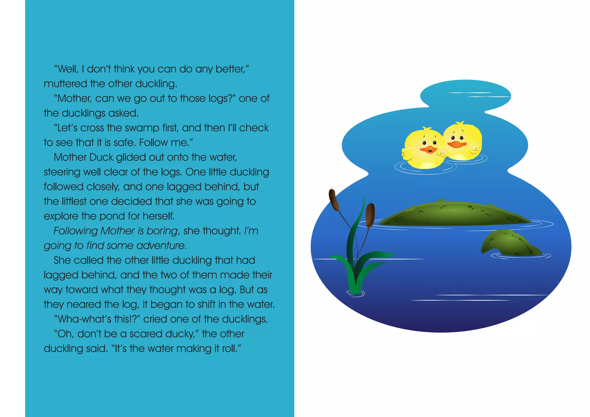 “Well, I don’t think you can do any better,”
muttered the other duckling.
“Mother, can we go out to those logs?” one of
the ducklings asked.
“Let’s cross the swamp first, and then I’ll check
to see that it is safe. Follow me.”
Mother Duck glided out onto the water,
steering well clear of the logs. One little duckling
followed closely, and one lagged behind, but
the littlest one decided that she was going to
explore the pond for herself.
Following Mother is boring, she thought. I’m
going to find some adventure.
She called the other little duckling that had
lagged behind, and the two of them made their
way toward what they thought was a log. But as
they neared the log, it began to shift in the water.
“Wha-what’s this!?” cried one of the ducklings.
“Oh, don’t be a scared ducky,” the other
duckling said. “It’s the water making it roll.”
 
