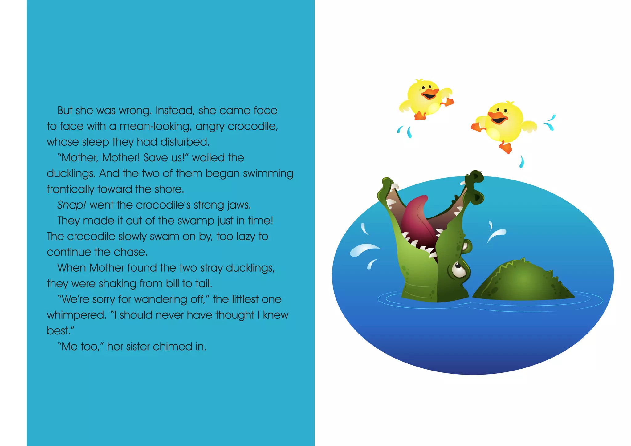But she was wrong. Instead, she came face
to face with a mean-looking, angry crocodile,
whose sleep they had disturbed.
“Mother, Mother! Save us!” wailed the
ducklings. And the two of them began swimming
frantically toward the shore.
Snap! went the crocodile’s strong jaws.
They made it out of the swamp just in time!
The crocodile slowly swam on by, too lazy to
continue the chase.
When Mother found the two stray ducklings,
they were shaking from bill to tail.
“We’re sorry for wandering off,” the littlest one
whimpered. “I should never have thought I knew
best.”
“Me too,” her sister chimed in.
 