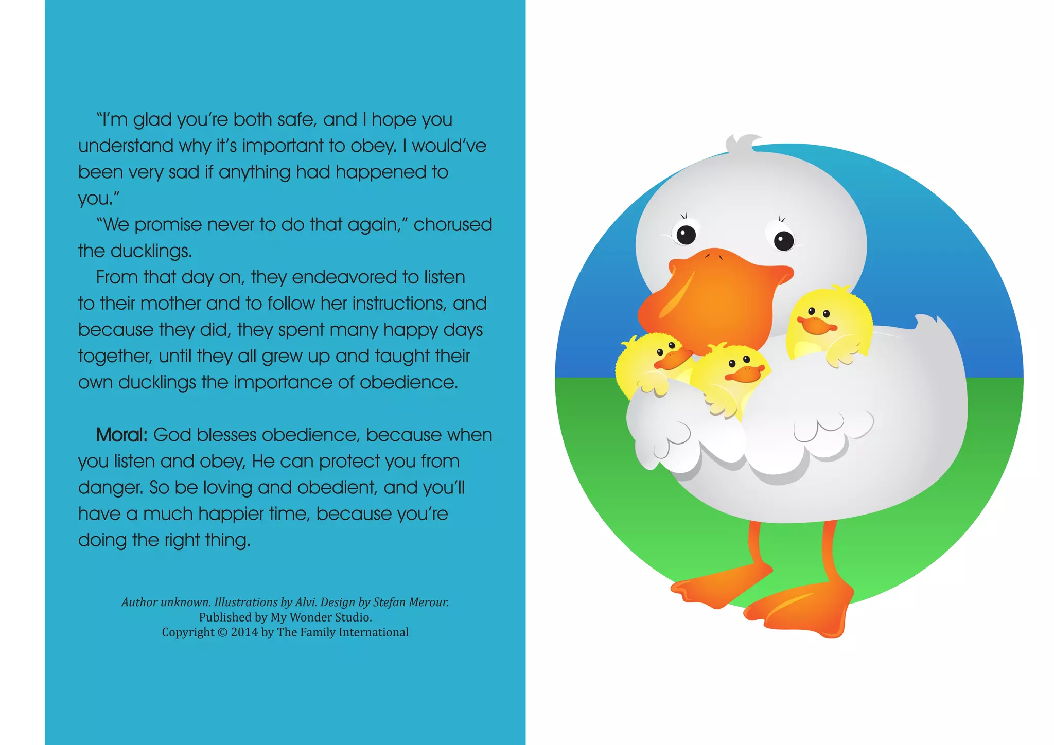 “I’m glad you’re both safe, and I hope you
understand why it’s important to obey. I would’ve
been very sad if anything had happened to
you.”
“We promise never to do that again,” chorused
the ducklings.
From that day on, they endeavored to listen
to their mother and to follow her instructions, and
because they did, they spent many happy days
together, until they all grew up and taught their
own ducklings the importance of obedience.
Moral: God blesses obedience, because when
you listen and obey, He can protect you from
danger. So be loving and obedient, and you’ll
have a much happier time, because you’re
doing the right thing.
Author unknown. Illustrations by Alvi. Design by Stefan Merour.
Published by My Wonder Studio.
Copyright © 2014 by The Family International
 