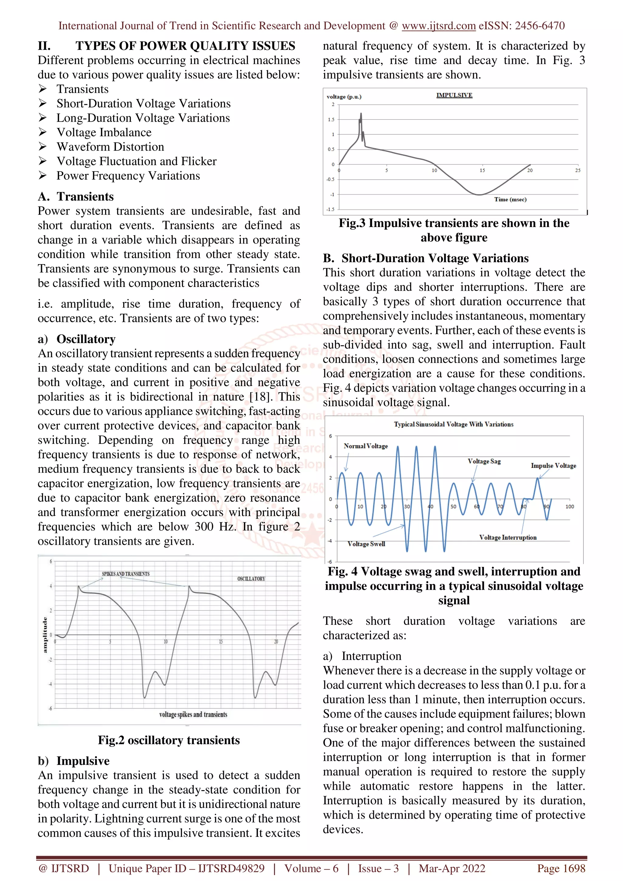 International Journal of Trend in Scientific Research and Development @ www.ijtsrd.com eISSN: 2456-6470
@ IJTSRD | Unique Paper ID – IJTSRD49829 | Volume – 6 | Issue – 3 | Mar-Apr 2022 Page 1698
II. TYPES OF POWER QUALITY ISSUES
Different problems occurring in electrical machines
due to various power quality issues are listed below:
Transients
Short-Duration Voltage Variations
Long-Duration Voltage Variations
Voltage Imbalance
Waveform Distortion
Voltage Fluctuation and Flicker
Power Frequency Variations
A. Transients
Power system transients are undesirable, fast and
short duration events. Transients are defined as
change in a variable which disappears in operating
condition while transition from other steady state.
Transients are synonymous to surge. Transients can
be classified with component characteristics
i.e. amplitude, rise time duration, frequency of
occurrence, etc. Transients are of two types:
a) Oscillatory
An oscillatory transient represents a sudden frequency
in steady state conditions and can be calculated for
both voltage, and current in positive and negative
polarities as it is bidirectional in nature [18]. This
occurs due to various appliance switching, fast-acting
over current protective devices, and capacitor bank
switching. Depending on frequency range high
frequency transients is due to response of network,
medium frequency transients is due to back to back
capacitor energization, low frequency transients are
due to capacitor bank energization, zero resonance
and transformer energization occurs with principal
frequencies which are below 300 Hz. In figure 2
oscillatory transients are given.
Fig.2 oscillatory transients
b) Impulsive
An impulsive transient is used to detect a sudden
frequency change in the steady-state condition for
both voltage and current but it is unidirectional nature
in polarity. Lightning current surge is one of the most
common causes of this impulsive transient. It excites
natural frequency of system. It is characterized by
peak value, rise time and decay time. In Fig. 3
impulsive transients are shown.
Fig.3 Impulsive transients are shown in the
above figure
B. Short-Duration Voltage Variations
This short duration variations in voltage detect the
voltage dips and shorter interruptions. There are
basically 3 types of short duration occurrence that
comprehensively includes instantaneous, momentary
and temporary events. Further, each of these events is
sub-divided into sag, swell and interruption. Fault
conditions, loosen connections and sometimes large
load energization are a cause for these conditions.
Fig. 4 depicts variation voltage changes occurring in a
sinusoidal voltage signal.
Fig. 4 Voltage swag and swell, interruption and
impulse occurring in a typical sinusoidal voltage
signal
These short duration voltage variations are
characterized as:
a) Interruption
Whenever there is a decrease in the supply voltage or
load current which decreases to less than 0.1 p.u. for a
duration less than 1 minute, then interruption occurs.
Some of the causes include equipment failures; blown
fuse or breaker opening; and control malfunctioning.
One of the major differences between the sustained
interruption or long interruption is that in former
manual operation is required to restore the supply
while automatic restore happens in the latter.
Interruption is basically measured by its duration,
which is determined by operating time of protective
devices.
 